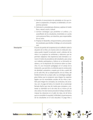 5. Permitir el conocimiento de actividades en las que im-
                 pere la cooperación, el respeto, la solidaridad y el com-
                 promiso personal.
              6. Estimular la curiosidad para observar y explorar el medio
                 físico, natural, social y cultural.
              7. Generar estrategias que posibiliten el análisis y la
                 autoreflexión de los estudiantes, teniéndolos en cuenta
                 como personas libres, con derechos, pero responsables
                 de sus actos.
              8. Propiciar el desarrollo, enriquecimiento y pronunciación
                 de vocabulario para facilitar el diálogo y la comunicación
                 oral.
Descripción   El punto de partida de la experiencia es la reflexión sobre la
              situación de la niñez y la manera cómo la institución edu-
              cativa puede impedir la exclusión social y afectiva de los
              niños si se propician los ambientes y relaciones que les
              permitan adaptarse. Esta experiencia está orientada a co-
                                                                               149
              nocer el medio de procedencia del estudiante, para actuar
              con métodos participativos y lúdicos en su formación en




                                                                               las experiencias que han iniciado un importante camino
              valores y en la adquisición de conciencia sobre sus dere-
              chos. Es una innovación pedagógica en el campo de la
              interacción, que permite un ambiente para la construcción
              de identidad, autoestima y respeto por el otro, a partir del
              yo de cada niño, de su autopercepción, de sus metas, del
              fortalecimiento de su propia valía. Las estrategias pedagó-
              gicas lúdicas que se proponen para integrar los aspectos
              legales con las necesidades sociales de los niños y tam-
              bién para integrar los conceptos, las conductas y las accio-
              nes, son: el juego de bolos y la creación de un personaje
              llamado Bachú que sirve de medio para comparar y con-
              trastar su identidad con la de otros de su misma y/o de
              otra cultura. De esta manera procede el trabajo orientado a
              mejorar las relaciones en el salón de clase, de de forma
              que se consoliden la equidad, la felicidad y la permanencia
              de los estudiantes en el ciclo educativo. El juego libre y
 