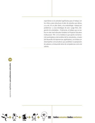espontáneo es la actividad significativa para el trabajo con
                                                            los niños y para estructurar el plan de estudios que deriva,
                                                            a su vez, en un plan diario, una metodología –trabajo por
                                                            problemas– y unas estrategias de aula –juego libre, inte-
                                                            gración de actividades–. Finalmente, el trabajo que se rea-
                                                            liza en este nivel educativo fortalece el Proyecto Educativo
                                                            Institucional –PEI– en la medida en que aporta a la forma-
                                                            ción participativa y democrática de los estudiantes, a través
                                                            del desarrollo de experiencias significativas, con énfasis en
                                                            desempeños comunicativos que posibilitan la apropiación
                                                            de saberes y el desarrollo tanto de competencias como de
                                                            valores.




150
experiencias significativas, para poblaciones vulnerables
 