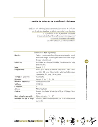 La unión de esfuerzos de lo no-formal y lo formal


                     “Se busca con esta propuesta que la institución escolar dé un nuevo
                          significado a resignifique su relación pedagógica con los niños.
                                           A la población escolar le permite el despliegue
                                  de su creatividad y el desarrollo de su resiliencia para el
                                                       manejo de situaciones psicosociales
                                                  de orden crítico en su entorno cotidiano”.




                             Identificación de la experiencia
Nombre                          Talleres creativos escolares. Programa pedagógico para la
                                formación integral de niños y niñas en condiciones de po-
                                breza y vulnerabilidad
                                                                                                151
Institución                     Fundación Niño Jesús e Institución Educativa Distrital Jorge
                                Eliécer Gaitán.




                                                                                                las experiencias que han iniciado un importante camino
Lugar                           Bogotá, D. C.
Responsables                    Nora Cecilia Navas –Fundación Niño Jesús–, María Sabina
                                de Ortiz –IED Jorge Eliécer Gaitán– y Consuelo Bohórquez
                                –rectora del IED Jorge Eliécer Gaitán
Tiempo de ejecución             Cuatro años
Dirección                       Carrera 47 No. 71 A – 89
Dirección electrónica           norceci@yahoo.com
Teléfono                        3119195
Calendario                      A
Jornada                         Mañana y tarde
Carácter                        Privada –Fundación Niño Jesús– y Oficial –IED Jorge Eliécer
                                Gaitán
Nivel educativo atendido        Básica primaria – 1.º y 2.º
Población a la que se dirige    Afectada por el conflicto armado (en situación de despla-
                                zamiento)
 