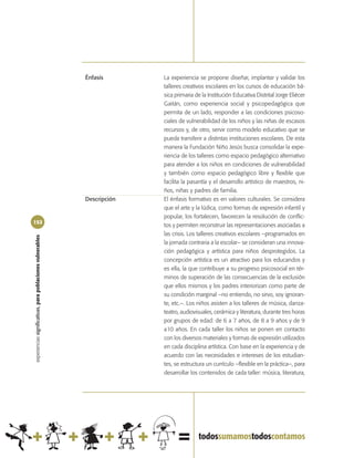 Énfasis       La experiencia se propone diseñar, implantar y validar los
                                                                          talleres creativos escolares en los cursos de educación bá-
                                                                          sica primaria de la Institución Educativa Distrital Jorge Eliécer
                                                                          Gaitán, como experiencia social y psicopedagógica que
                                                                          permita de un lado, responder a las condiciones psicoso-
                                                                          ciales de vulnerabilidad de los niños y las niñas de escasos
                                                                          recursos y, de otro, servir como modelo educativo que se
                                                                          pueda transferir a distintas instituciones escolares. De esta
                                                                          manera la Fundación Niño Jesús busca consolidar la expe-
                                                                          riencia de los talleres como espacio pedagógico alternativo
                                                                          para atender a los niños en condiciones de vulnerabilidad
                                                                          y también como espacio pedagógico libre y flexible que
                                                                          facilita la pasantía y el desarrollo artístico de maestros, ni-
                                                                          ños, niñas y padres de familia.
                                                            Descripción   El énfasis formativo es en valores culturales. Se considera
                                                                          que el arte y la lúdica, como formas de expresión infantil y
                                                                          popular, los fortalecen, favorecen la resolución de conflic-
152
                                                                          tos y permiten reconstruir las representaciones asociadas a
                                                                          las crisis. Los talleres creativos escolares –programados en
experiencias significativas, para poblaciones vulnerables




                                                                          la jornada contraria a la escolar– se consideran una innova-
                                                                          ción pedagógica y artística para niños desprotegidos. La
                                                                          concepción artística es un atractivo para los educandos y
                                                                          es ella, la que contribuye a su progreso psicosocial en tér-
                                                                          minos de superación de las consecuencias de la exclusión
                                                                          que ellos mismos y los padres interiorizan como parte de
                                                                          su condición marginal –no entiendo, no sirvo, soy ignoran-
                                                                          te, etc.–. Los niños asisten a los talleres de música, danza-
                                                                          teatro, audiovisuales, cerámica y literatura, durante tres horas
                                                                          por grupos de edad: de 6 a 7 años, de 8 a 9 años y de 9
                                                                          a10 años. En cada taller los niños se ponen en contacto
                                                                          con los diversos materiales y formas de expresión utilizados
                                                                          en cada disciplina artística. Con base en la experiencia y de
                                                                          acuerdo con las necesidades e intereses de los estudian-
                                                                          tes, se estructura un currículo –flexible en la práctica–, para
                                                                          desarrollar los contenidos de cada taller: música, literatura,
 