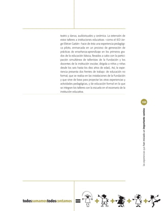 teatro y danza, audiovisuales y cerámica. La extensión de
estos talleres a instituciones educativas –como el IED Jor-
ge Eliécer Gaitán– hace de ésta una experiencia pedagógi-
ca piloto, enmarcada en un proceso de generación de
prácticas de enseñanza-aprendizaje en los primeros gra-
dos de la educación básica, llevados a cabo con la partici-
pación simultánea de talleristas de la Fundación y los
docentes de la institución escolar, dirigida a niños y niñas
desde los seis hasta los diez años de edad,. Así, la expe-
riencia presenta dos frentes de trabajo: de educación no
formal, que se realiza en las instalaciones de la Fundación
y que sirve de base para proyectar las otras experiencias y
actividades pedagógicas, y de educación formal en la que
se integran los talleres con la escuela en el escenario de la
institución educativa.


                                                                153




                                                                las experiencias que han iniciado un importante camino
 
