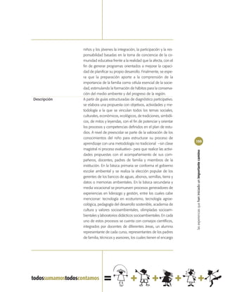 niños y los jóvenes la integración, la participación y la res-
              ponsabilidad basadas en la toma de conciencia de la co-
              munidad educativa frente a la realidad que la afecta, con el
              fin de generar programas orientados a mejorar la capaci-
              dad de planificar su propio desarrollo. Finalmente, se espe-
              ra que la preparación aporte a la comprensión de la
              importancia de la familia como célula esencial de la socie-
              dad, estimulando la formación de hábitos para la conserva-
              ción del medio ambiente y del progreso de la región.
Descripción   A partir de guías estructuradas de diagnóstico participativo.
              se elabora una propuesta con objetivos, actividades y me-
              todología a la que se vinculan todos los temas sociales,
              culturales, económicos, ecológicos, de tradiciones, simbóli-
              cos, de mitos y leyendas, con el fin de potenciar y orientar
              los procesos y competencias definidos en el plan de estu-
              dios. A nivel de preescolar se parte de la valoración de los
              conocimientos del niño para estructurar su proceso de
                                                                               155
              aprendizaje con una metodología no tradicional –sin clase
              magistral ni proceso evaluativo– para que realice las activi-




                                                                               las experiencias que han iniciado un importante camino
              dades propuestas con el acompañamiento de sus com-
              pañeros, docentes, padres de familia y miembros de la
              institución. En la básica primaria se conforma el gobierno
              escolar ambiental y se realiza la elección popular de los
              gerentes de los bancos de aguas, abonos, semillas, tierra y
              datos o memorias ambientales. En la básica secundaria y
              media vocacional se promueven procesos generadores de
              experiencias en liderazgo y gestión, entre los cuales cabe
              mencionar: tecnología en ecoturismo, tecnología agroe-
              cológica, pedagogía del desarrollo sostenible, academia de
              cultura y valores socioambientales, olimpíadas socioam-
              bientales y laboratorios didácticos socioambientales. En cada
              uno de estos procesos se cuenta con consejos científicos,
              integrados por docentes de diferentes áreas, un alumno
              representante de cada curso, representantes de los padres
              de familia, técnicos y asesores, los cuales tienen el encargo
 