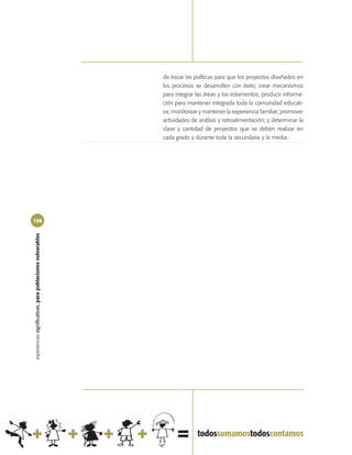 de trazar las políticas para que los proyectos diseñados en
                                                            los procesos se desarrollen con éxito; crear mecanismos
                                                            para integrar las áreas y los estamentos; producir informa-
                                                            ción para mantener integrada toda la comunidad educati-
                                                            va; monitorear y mantener la experiencia familiar; promover
                                                            actividades de análisis y retroalimentación; y determinar la
                                                            clase y cantidad de proyectos que se deben realizar en
                                                            cada grado y durante toda la secundaria y la media.




156
experiencias significativas, para poblaciones vulnerables
 