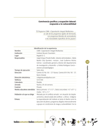 Convivencia pacífica y ocupación laboral:
                                              respuesta a la vulnerabilidad


                                “El Programa CIMA –Capacitación Integral Multiactiva– …
                                           se sale de los programas rígidos de formación,
                                                 con programas blandos de acomodación
                                             a las necesidades específicas de los grupos”.




                             Identificación de la experiencia
Nombre                          CIMA -Capacitación Integral Multiactiva
Institución                     Instituto Reuven Feuerstein
Lugar                           Bogotá D. C.
Responsables                    Jorge Enrique Pineda Ovalle –director administrativo–, Marta
                                Beatriz Cely Quintero –rectora–, José Guillermo Muñoz
                                                                                               157
                                Gómez –coordinador general y director del departamento
                                de investigación y desarrollo– y Violeta Rodríguez García –




                                                                                               las experiencias que han iniciado un importante camino
                                asesora psicopedagógica
Tiempo de ejecución             Siete años
Dirección                       Carrera 62 No. 66 – 27. Nueva: Carrera 69 A No. 66 - 27.
                                Barrio Estrada
Dirección electrónica           colegioreuven@yahoo.com
Teléfono                        5414189
Calendario                      Flexible
Jornada                         Noche y fin de semana
Carácter                        Privada
Niveles educativos atendidos Básica primaria –3.º a 5.º–, básica secundaria –6.º a 9.º– y
                                media –10.º y 11.º
Población a la que se dirige    Afectada por el conflicto armado –en situación de despla-
                                zamiento y desvinculada del conflicto– y étnica –indígena
Énfasis                         La especialización del instituto es tanto el diseño como la
                                ejecución de planes y programas dirigidos intencionalmente
                                a grupos en condiciones de riesgo y vulnerabilidad. Con la
 
