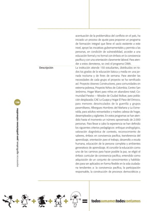 acentuación de la problemática del conflicto en el país, ha
                                                                          iniciado un proceso de ajuste para proponer un programa
                                                                          de formación integral que llene el vacío existente a este
                                                                          nivel, apoye las iniciativas gubernamentales y permita a las
                                                                          personas, en condición de vulnerabilidad, acceder a una
                                                                          educación formal y no formal con énfasis en la convivencia
                                                                          pacífica y con una orientación claramente laboral. Para aten-
                                                                          der a estos derroteros, se creó el programa CIMA.
                                                            Descripción   La institución atiende 150 estudiantes, distribuidos en to-
                                                                          dos los grados de la educación básica y media en una jor-
                                                                          nada nocturna y de fines de semana. Para atender las
                                                                          necesidades de cada grupo el proyecto se ha ramificado
                                                                          así: Proyecto Jóvenes Constructores, para comunidades en
                                                                          extrema pobreza, Proyecto Niños de Colombia, Centro San
                                                                          Jerónimo, Hogar Miani para niños en abandono total; Co-
                                                                          munidad Paraíso – Mirador de Ciudad Bolívar, para pobla-
                                                                          ción desplazada; CAE La Guapa y Hogar El Paso del Orinoco,
158
                                                                          para menores desvinculados de la guerrilla y grupos
                                                                          paramilitares; Albergues Hombres del Mañana y La Esme-
experiencias significativas, para poblaciones vulnerables




                                                                          ralda, para adultos reinsertados y madres cabeza de hogar,
                                                                          desempleados y vigilantes. En estos programas se han aten-
                                                                          dido hasta el momento un número aproximado de 2.000
                                                                          personas. Para llevar a cabo la experiencia se han definido
                                                                          los siguientes criterios pedagógicos: enfoque andragógico,
                                                                          valoración diagnóstica de contexto, reconocimiento de
                                                                          saberes, énfasis en convivencia pacífica, transferencia del
                                                                          aprendizaje, orientación para el trabajo, desarrollo a escala
                                                                          humana, educación de la persona completa y ambientes
                                                                          generativos de aprendizaje. Al concebir la educación como
                                                                          uno de los caminos para hacer posible la paz, se eligió el
                                                                          énfasis curricular de convivencia pacífica, entendido como
                                                                          adquisición de un conjunto de conocimientos y habilida-
                                                                          des para ser aplicados en forma flexible en la vida ciudada-
                                                                          na tendientes a: la convivencia pacífica, la participación
                                                                          responsable, la construcción de procesos democráticos y
 