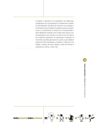 el respeto y valoración de la pluralidad y las diferencias,
acogiéndose así a la propuesta de competencias ciudada-
nas del Ministerio de Educación Nacional. Con respecto a
la orientación para el trabajo, el programa apunta a propor-
cionar un conocimiento al servicio de la productividad y
darle significado al trabajo como medio para alcanzar me-
tas personales y para construir un país en paz. Por último,
los ambientes generativos de aprendizaje constituyen el
microclima que debe generarse en cuanto a que modela la
interacción entre estudiantes y maestros, a través de: acti-
vidades, maneras de actuar, talante y modo de encarar la
existencia en común, y otros más.




                                                               159




                                                               las experiencias que han iniciado un importante camino
 