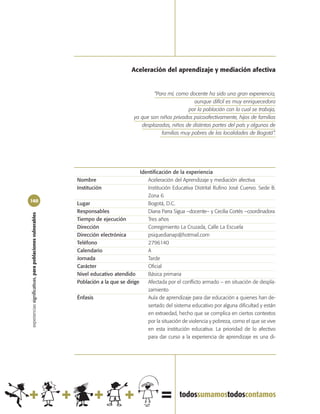 Aceleración del aprendizaje y mediación afectiva


                                                                                              “Para mí, como docente ha sido una gran experiencia,
                                                                                                                aunque difícil es muy enriquecedora
                                                                                                             por la población con la cual se trabaja,
                                                                                      ya que son niños privados psicoafectivamente, hijos de familias
                                                                                         desplazadas, niños de distintas partes del país y algunos de
                                                                                                  familias muy pobres de las localidades de Bogotá”.




                                                                                         Identificación de la experiencia
                                                            Nombre                          Aceleración del Aprendizaje y mediación afectiva
                                                            Institución                     Institución Educativa Distrital Rufino José Cuervo. Sede B.
                                                                                            Zona 6
160
                                                            Lugar                           Bogotá, D.C.
                                                            Responsables                    Diana Parra Sigua –docente– y Cecilia Cortés –coordinadora
experiencias significativas, para poblaciones vulnerables




                                                            Tiempo de ejecución             Tres años
                                                            Dirección                       Corregimiento La Cruzada, Calle La Escuela
                                                            Dirección electrónica           psiquedianap@hotmail.com
                                                            Teléfono                        2796140
                                                            Calendario                      A
                                                            Jornada                         Tarde
                                                            Carácter                        Oficial
                                                            Nivel educativo atendido        Básica primaria
                                                            Población a la que se dirige    Afectada por el conflicto armado – en situación de despla-
                                                                                            zamiento
                                                            Énfasis                         Aula de aprendizaje para dar educación a quienes han de-
                                                                                            sertado del sistema educativo por alguna dificultad y están
                                                                                            en extraedad, hecho que se complica en ciertos contextos
                                                                                            por la situación de violencia y pobreza, como el que se vive
                                                                                            en esta institución educativa. La prioridad de lo afectivo
                                                                                            para dar curso a la experiencia de aprendizaje es una di-
 