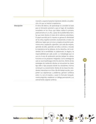 mensión y aspecto bastante importante debido a la pobla-
              ción a la que se orienta la experiencia.
Descripción   El clima del afecto y de aprendizaje se considera la base
              para la formación personal y para el logro de resultados
              inmediatos en los chicos que deben realizar la primaria,
              prácticamente en un año, a pesar de la problemática fami-
              liar que viven dentro el marco de la violencia colombiana.
              El papel asumido por la maestra es ganarse la afectividad
              de los niños, bajarles la tensión, la prevención, el estar a la
              defensiva; lograr que con amor y respeto encuentren justa-
              mente amor, aceptación, aprender a ser cada día mejores,
              aprender de ellos, aprender con ellos a convivir, a rescatar
              la importancia de los deberes, de los derechos, de la soli-
              daridad, de la sensibilidad, la colaboración, la alegría y la
              responsabilidad por cada acción. La metodología que se
              usa en el aula de aceleración permite trabajar los valores
              humanos en los proyectos integrados. Como estrategia de
                                                                                161
              aula se usa el padrinazgo entre los alumnos. Dentro de las
              estrategias de mediación afectiva se encuentran las clases




                                                                                las experiencias que han iniciado un importante camino
              tipo taller o tipo proyecto donde los estudiantes mismos
              construyen su conocimiento. Dentro de las clases los estu-
              diantes interactúan en el día a día del trabajo escolar, com-
              parten sus experiencias y problemas, generan confianza
              entre sí y con el maestro, a quien le formulan tranquila-
              mente preguntas, establecen un diálogo permanente y un
              acercamiento corporal continuo.
 