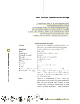 Ofrecer educación a donde la escuela no llega


                                                                                          “La carencia en la prestación del servicio educativo formal,
                                                                                                              no formal e informal para la población
                                                                                  campesina y rural, indígena, afrocolombiana y menor trabajadora,
                                                                                  que habita en zonas alejadas o de difícil acceso en los municipios
                                                                            de Supía, Caldas, y aledaños, requiere formar académica y técnicamente
                                                                                                  a pobladores del área rural, posibilitarles el ingreso
                                                                                    a niveles de educación superior y el ingreso al mercado laboral”.




                                                                                         Identificación de la experiencia
                                                            Nombre                          Bachillerato rural focalizado con énfasis en proyectos pro-
                                                                                            ductivos. Una experiencia en educación para el trabajo
                                                            Institución                     Instituto Técnico Francisco José de Caldas‘–INTEC
162
                                                            Lugar                           Supía, Caldas
                                                            Responsables                    Jorge Eliécer Moreno Cardona –rector
experiencias significativas, para poblaciones vulnerables




                                                            Tiempo de ejecución             Siete años.
                                                            Dirección                       Calle 37 No. 10 – 04. Localidad 10
                                                            Dirección electrónica           intec@col2.telecom.com
                                                            Teléfono                        8561702
                                                            Calendario                      A
                                                            Jornadas                        Única, nocturna y fines de semana
                                                            Carácter                        Oficial
                                                            Niveles educativos atendidos Básica primaria, secundaria y media – 1.º a 11.º
                                                            Población a la que se dirige    Étnicos –indígenas y afrocolombianos–; grupos con nece-
                                                                                            sidades educativas especiales –con discapacidad física y
                                                                                            neurológica–; y afectada por el conflicto armado –en situa-
                                                                                            ción de desplazamiento
                                                            Énfasis                         Experiencia de carácter formal, no formal e informal que
                                                                                            proporciona educación a la población que no tiene acceso
                                                                                            a ella, porque vive en lugares donde el servicio educativo
                                                                                            no llega –por el difícil acceso, por problemas de orden
                                                                                            público o dificultades económicas–. Ofrece una formación
 