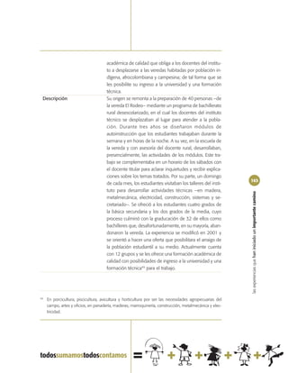 académica de calidad que obliga a los docentes del institu-
                                      to a desplazarse a las veredas habitadas por población in-
                                      dígena, afrocolombiana y campesina; de tal forma que se
                                      les posibilite su ingreso a la universidad y una formación
                                      técnica.
 Descripción                          Su origen se remonta a la preparación de 40 personas –de
                                      la vereda El Rodeo– mediante un programa de bachillerato
                                      rural desescolarizado, en el cual los docentes del instituto
                                      técnico se desplazaban al lugar para atender a la pobla-
                                      ción. Durante tres años se diseñaron módulos de
                                      autoinstrucción que los estudiantes trabajaban durante la
                                      semana y en horas de la noche. A su vez, en la escuela de
                                      la vereda y con asesoría del docente rural, desarrollaban,
                                      presencialmente, las actividades de los módulos. Este tra-
                                      bajo se complementaba en un horario de los sábados con
                                      el docente titular para aclarar inquietudes y recibir explica-
                                      ciones sobre los temas tratados. Por su parte, un domingo
                                                                                                          163
                                      de cada mes, los estudiantes visitaban los talleres del insti-
                                      tuto para desarrollar actividades técnicas –en madera,




                                                                                                          las experiencias que han iniciado un importante camino
                                      metalmecánica, electricidad, construcción, sistemas y se-
                                      cretariado–. Se ofreció a los estudiantes cuatro grados de
                                      la básica secundaria y los dos grados de la media, cuyo
                                      proceso culminó con la graducación de 32 de ellos como
                                      bachilleres que, desafortunadamente, en su mayoría, aban-
                                      donaron la vereda. La experiencia se modificó en 2001 y
                                      se orientó a hacer una oferta que posibilitara el arraigo de
                                      la población estudiantil a su medio. Actualmente cuenta
                                      con 12 grupos y se les ofrece una formación académica de
                                      calidad con posibilidades de ingreso a la universidad y una
                                      formación técnica49 para el trabajo.




49
     En porcicultura, piscicultura, avicultura y horticultura por ser las necesidades agropecuarias del
     campo, artes y oficios, en panadería, maderas, marroquinería, construcción, metalmecánica y elec-
     tricidad.
 