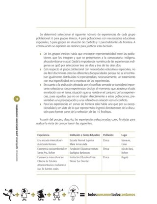 Se determinó seleccionar el siguiente número de experiencias de cada grupo
                                                            poblacional: 6 para grupos étnicos, 4 para poblaciones con necesidades educativas
                                                            especiales, 5 para grupos en situación de conflicto y 1 para habitantes de frontera. A
                                                            continuación se exponen las razones para justificar esta decisión.

                                                               ❚   De los grupos étnicos había que encontrar representatividad entre las pobla-
                                                                   ciones que los integran y que se presentaron a la convocatoria: indígena,
                                                                   afrocolombiana y raizal. Dada la importancia numérica de las experiencias indí-
                                                                   genas se optó por seleccionar tres de ellas y tres de las otras dos.
                                                               ❚   Con respecto al grupo poblacional con necesidades educativas especiales, no
                                                                   era fácil discriminar entre las diferentes discapacidades porque no se encontra-
                                                                   ban igualmente distribuidas ni representaban, necesariamente, un tratamiento
                                                                   con esa especificidad en la escritura de las experiencias.
                                                               ❚   En cuanto a la población afectada por el conflicto armado se consideró impor-
                                                                   tante seleccionar cinco experiencias debido al momento que atraviesa el país
                                                                   en relación con el tema, situación que se revela en el conjunto de las experien-
                                                                   cias, pues aquellas que no se dirigían directamente a estas poblaciones, pre-
18
                                                                   sentaban una preocupación y una reflexión en relación con el conflicto.
                                                               ❚   Para las experiencias en zonas de frontera sólo había una que por su excep-
experiencias significativas, para poblaciones vulnerables




                                                                   cionalidad y en vista de lo que representaba ingresó directamente de la discu-
                                                                   sión para formar parte de la selección de las 16 finalistas.

                                                               A partir del proceso descrito, las experiencias seleccionadas como finalistas para
                                                            realizar la visita de campo fueron las siguientes:



                                                            Experiencia                     Institución o Centro Educativo   Población   Lugar

                                                            Una escuela intercultural -     Escuela Normal Superior          Étnica      Manaure,
                                                            Aula María Romero               María Inmaculada                             Cesar
                                                            Experiencia socioambiental en   Fundación Educativa Instituto    Étnica      Isla de Barú,
                                                            Santa Ana, Bolívar              Ecológico Barbacoas                          Bolívar
                                                            Experiencia intercultural en    Institución Educativa Entre      Étnica      Bogotá
                                                            Cátedra de Estudios             Nubes Sur Oriental.
                                                            Afrocolombianos mediante el
                                                            uso de fuentes orales
 