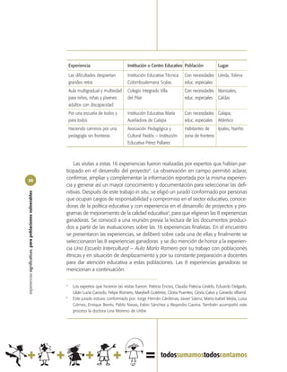 Experiencia                        Institución o Centro Educativo Población              Lugar

                                                                Las dificultades despiertan        Institución Educativa Técnica     Con necesidades Lérida, Tolima
                                                                grandes retos                      Colomboalemana Scalas             educ. especiales
                                                                Aula multigradual y multiedad      Colegio Integrado Villa           Con necesidades Manizales,
                                                                para niños, niñas y jóvenes        del Pilar                         educ. especiales Caldas
                                                                adultos con discapacidad
                                                                Por una escuela de todos y         Institución Educativa María       Con necesidades Galapa,
                                                                para todos                         Auxiliadora de Galapa             educ. especiales Atlántico
                                                                Haciendo caminos por una           Asociación Pedagógica y           Habitantes de    Ipiales, Nariño
                                                                pedagogía sin fronteras            Cultural Paidós – Institución     zona de frontera
                                                                                                   Educativa Pérez Pallares



                                                                Las visitas a estas 16 experiencias fueron realizadas por expertos que habían par-
                                                            ticipado en el desarrollo del proyecto4. La observación en campo permitió aclarar,
20
                                                            confirmar, ampliar y complementar la información reportada por la misma experien-
                                                            cia y generar así un mayor conocimiento y documentación para seleccionar las defi-
                                                            nitivas. Después de este trabajo in situ, se eligió un jurado conformado por personas
experiencias significativas, para poblaciones vulnerables




                                                            que ocupan cargos de responsabilidad y compromiso en el sector educativo, conoce-
                                                            doras de la política educativa y con experiencia en el desarrollo de proyectos y pro-
                                                            gramas de mejoramiento de la calidad educativa5, para que eligieran las 8 experiencias
                                                            ganadoras. Se convocó a una reunión previa la lectura de los documentos produci-
                                                            dos a partir de las evaluaciones sobre las 16 experiencias finalistas. En el encuentro
                                                            se presentaron las experiencias, se deliberó sobre cada una de ellas y finalmente se
                                                            seleccionaron las 8 experiencias ganadoras y se dio mención de honor a la experien-
                                                            cia Una Escuela Intercultural – Aula María Romero por su trabajo con poblaciones
                                                            étnicas y en situación de desplazamiento y por su constante preparación a docentes
                                                            para dar atención educativa a estas poblaciones. Las 8 experiencias ganadoras se
                                                            mencionan a continuación:

                                                            4
                                                                  Los expertos que hicieron las visitas fueron: Patricia Enciso, Claudia Patricia Giraldo, Eduardo Delgado,
                                                                  Lilián Lucía Caicedo, Felipe Romero, Marybell Gutiérrez, Gloria Puentes, Gloria Calvo y Gerardo Villamil.
                                                            5
                                                                  Este jurado estuvo conformado por: Jorge Hernán Cárdenas, Javier Sáenz, María Isabel Mejía, Luisa
                                                                  Gómez, Enrique Berrío, Pablo Navas, Fabio Sánchez y Alejandro Gaviria. También acompañó este
                                                                  proceso la doctora Lina Moreno de Uribe.
 