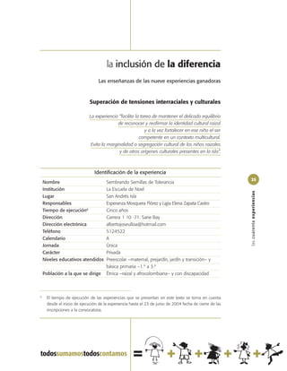 la inclusión de la diferencia
                                   Las enseñanzas de las nueve experiencias ganadoras



                              Superación de tensiones interraciales y culturales

                              La experiencia “facilita la tarea de mantener el delicado equilibrio
                                             de reconocer y reafirmar la identidad cultural raizal
                                                            y a la vez fortalecer en ese niño el ser
                                                         competente en un contexto multicultural.
                               Evita la marginalidad o segregación cultural de los niños raizales
                                              y de otros orígenes culturales presentes en la isla”.



                                Identificación de la experiencia
                                                                                                           25
    Nombre                             Sembrando Semillas de Tolerancia
    Institución                        La Escuela de Noel




                                                                                                           las cuarenta experiencias
    Lugar                              San Andrés Isla
    Responsables                       Esperanza Mosquera Flórez y Ligia Elena Zapata Castro
    Tiempo de ejecución6               Cinco años
    Dirección                          Carrera 1 10 -71. Sarie Bay
    Dirección electrónica              albertojoseulloa@hotmail.com
    Teléfono                           5124522
    Calendario                         A
    Jornada                            Única
    Carácter                           Privada
    Niveles educativos atendidos       Preescolar –maternal, prejardín, jardín y transición– y
                                       básica primaria –1.º a 3.º
    Población a la que se dirige       Étnica –raizal y afrocolombiana– y con discapacidad



6
      El tiempo de ejecución de las experiencias que se presentan en este texto se toma en cuenta
      desde el inicio de ejecución de la experiencia hasta el 23 de junio de 2004 fecha de cierre de las
      inscripciones a la convocatoria.
 
