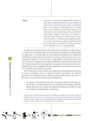 Énfasis                            Proyecto que, a través de la pedagogía Waldorf, favorece el
                                                                                                   desarrollo de la identidad personal y cultural, el sentido de
                                                                                                   pertenencia y la conciencia ecológica sobre un ecosistema
                                                                                                   frágil, en una población insular golpeada por un modelo
                                                                                                   turístico invasor, utilitarista y contaminador. Responde a las
                                                                                                   necesidades de una sociedad conformada por diferentes
                                                                                                   etnias, lenguas, religiones y costumbres con conflictos ca-
                                                                                                   racterizados por la intolerancia y la discriminación. En con-
                                                                                                   secuencia, ofrece un modelo educativo integrador apoyado
                                                                                                   en los valores y las artes, para dirigir el desarrollo del niño
                                                                                                   por los caminos de la creatividad, la tolerancia, la sensibili-
                                                                                                   dad, la solidaridad, el amor y la responsabilidad

                                                                La experiencia se realiza desde el año 2000 con 40 estudiantes de origen étnico:
                                                            17 raizales y 23 continentales, algunos de los participantes presentan una discapacidad
                                                            de origen físico o neurosensorial. Los niños presentan problemas de intolerancia,
                                                            conflictividad y discriminación generados por el choque cultural y étnico que ha ca-
26
                                                            racterizado la historia de la isla el cual se ha agudizado en los últimos años, por la
                                                            crisis económica y el deterioro sociocultural, atribuidos al acelerado crecimiento turís-
experiencias significativas, para poblaciones vulnerables




                                                            tico7. Desde este punto de vista la experiencia se propone como respuesta a la vulne-
                                                            rabilidad social y a las necesidades educativas especiales, lo que la hace muy pertinente
                                                            en el contexto social actual de San Andrés.
                                                                Para comprender en toda su dimensión el papel que esta experiencia desempeña
                                                            en la isla, es importante tener en cuenta el contexto sociocultural y los aspectos
                                                            generales de las relaciones entre los diferentes grupos étnicos que en ella viven. En
                                                            resumen, en la isla confluyen tres grupos principalmente:

                                                                 ❚   Los raizales. Descendientes, entre otros, de esclavos traídos de diferentes par-
                                                                     tes de África, por colonos británicos a Las Antillas (Jamaica, Antigua, Barbuda,
                                                                     Caimán, Bermuda, etc.), quienes usan diferentes dialectos, entre ellos el creole,
                                                                     y se consideran pertenecientes a estas tierras.


                                                            7
                                                                 El proceso de crecimiento turístico rápido ha sido objeto de estudio de las ciencias sociales en
                                                                 diferentes sitios del mundo y ya se conoce que es supremamente vulnerador de las estructuras
                                                                 sociales y de poder locales, por ser ellas generalmente marginadas de los beneficios del desarrollo
                                                                 turístico, así como también que su tejido social se ve muy afectado.
 