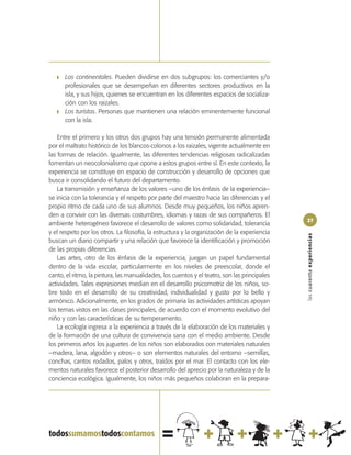 ❚   Los continentales. Pueden dividirse en dos subgrupos: los comerciantes y/o
       profesionales que se desempeñan en diferentes sectores productivos en la
       isla, y sus hijos, quienes se encuentran en los diferentes espacios de socializa-
       ción con los raizales.
   ❚   Los turistas. Personas que mantienen una relación eminentemente funcional
       con la isla.

    Entre el primero y los otros dos grupos hay una tensión permanente alimentada
por el maltrato histórico de los blancos-colonos a los raizales, vigente actualmente en
las formas de relación. Igualmente, las diferentes tendencias religiosas radicalizadas
fomentan un neocolonialismo que opone a estos grupos entre sí. En este contexto, la
experiencia se constituye en espacio de construcción y desarrollo de opciones que
busca ir consolidando el futuro del departamento.
    La transmisión y enseñanza de los valores –uno de los énfasis de la experiencia–
se inicia con la tolerancia y el respeto por parte del maestro hacia las diferencias y el
propio ritmo de cada uno de sus alumnos. Desde muy pequeños, los niños apren-
den a convivir con las diversas costumbres, idiomas y razas de sus compañeros. El
                                                                                              27
ambiente heterogéneo favorece el desarrollo de valores como solidaridad, tolerancia
y el respeto por los otros. La filosofía, la estructura y la organización de la experiencia




                                                                                              las cuarenta experiencias
buscan un diario compartir y una relación que favorece la identificación y promoción
de las propias diferencias.
    Las artes, otro de los énfasis de la experiencia, juegan un papel fundamental
dentro de la vida escolar, particularmente en los niveles de preescolar, donde el
canto, el ritmo, la pintura, las manualidades, los cuentos y el teatro, son las principales
actividades. Tales expresiones median en el desarrollo psicomotriz de los niños, so-
bre todo en el desarrollo de su creatividad, individualidad y gusto por lo bello y
armónico. Adicionalmente, en los grados de primaria las actividades artísticas apoyan
los temas vistos en las clases principales, de acuerdo con el momento evolutivo del
niño y con las características de su temperamento.
    La ecología ingresa a la experiencia a través de la elaboración de los materiales y
de la formación de una cultura de convivencia sana con el medio ambiente. Desde
los primeros años los juguetes de los niños son elaborados con materiales naturales
–madera, lana, algodón y otros– o son elementos naturales del entorno –semillas,
conchas, cantos rodados, palos y otros, traídos por el mar. El contacto con los ele-
mentos naturales favorece el posterior desarrollo del aprecio por la naturaleza y de la
conciencia ecológica. Igualmente, los niños más pequeños colaboran en la prepara-
 