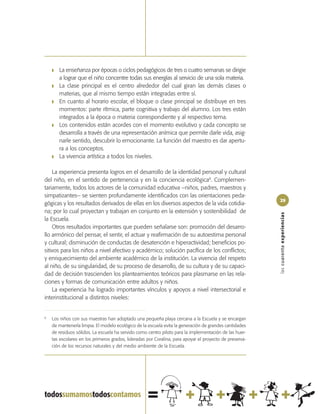 ❚   La enseñanza por épocas o ciclos pedagógicos de tres o cuatro semanas se dirigie
        a lograr que el niño concentre todas sus energías al servicio de una sola materia.
    ❚   La clase principal es el centro alrededor del cual giran las demás clases o
        materias, que al mismo tiempo están integradas entre sí.
    ❚   En cuanto al horario escolar, el bloque o clase principal se distribuye en tres
        momentos: parte rítmica, parte cognitiva y trabajo del alumno. Los tres están
        integrados a la época o materia correspondiente y al respectivo tema.
    ❚   Los contenidos están acordes con el momento evolutivo y cada concepto se
        desarrolla a través de una representación anímica que permite darle vida, asig-
        narle sentido, descubrir lo emocionante. La función del maestro es dar apertu-
        ra a los conceptos.
    ❚   La vivencia artística a todos los niveles.

    La experiencia presenta logros en el desarrollo de la identidad personal y cultural
del niño, en el sentido de pertenencia y en la conciencia ecológica8. Complemen-
tariamente, todos los actores de la comunidad educativa –niños, padres, maestros y
simpatizantes– se sienten profundamente identificados con las orientaciones peda-
                                                                                                         29
gógicas y los resultados derivados de ellas en los diversos aspectos de la vida cotidia-
na; por lo cual proyectan y trabajan en conjunto en la extensión y sostenibilidad de




                                                                                                         las cuarenta experiencias
la Escuela.
    Otros resultados importantes que pueden señalarse son: promoción del desarro-
llo armónico del pensar, el sentir, el actuar y reafirmación de su autoestima personal
y cultural; disminución de conductas de desatención e hiperactividad; beneficios po-
sitivos para los niños a nivel afectivo y académico; solución pacífica de los conflictos;
y enriquecimiento del ambiente académico de la institución. La vivencia del respeto
al niño, de su singularidad, de su proceso de desarrollo, de su cultura y de su capaci-
dad de decisión trascienden los planteamientos teóricos para plasmarse en las rela-
ciones y formas de comunicación entre adultos y niños.
    La experiencia ha logrado importantes vínculos y apoyos a nivel intersectorial e
interinstitucional a distintos niveles:


8
    Los niños con sus maestras han adoptado una pequeña playa cercana a la Escuela y se encargan
    de mantenerla limpia. El modelo ecológico de la escuela evita la generación de grandes cantidades
    de residuos sólidos. La escuela ha servido como centro piloto para la implementación de las huer-
    tas escolares en los primeros grados, lideradas por Coralina, para apoyar el proyecto de preserva-
    ción de los recursos naturales y del medio ambiente de la Escuela.
 