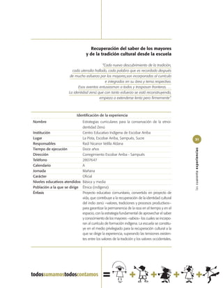 Recuperación del saber de los mayores
                                    y de la tradición cultural desde la escuela

                                              “Cada nuevo descubrimiento de la tradición,
                          cada utensilio hallado, cada palabra que es recordada después
                         de mucho esfuerzo por los mayores,son incorporados al currículo
                                                e integrados en su área y tema respectivo.
                              Esos eventos entusiasman a todos y traspasan fronteras. …
                        La identidad zenú que con tanto esfuerzo se está reconstruyendo,
                                            empieza a extenderse lenta pero firmemente”.



                             Identificación de la experiencia
Nombre                       Estrategias curriculares para la conservación de la etnoi-
                             dentidad Zenú
Institución                  Centro Educativo Indígena de Escobar Arriba
Lugar                        La Pista, Escobar Arriba, Sampués, Sucre                            31
Responsables                 Raúl Nicanor Velilla Aldana
Tiempo de ejecución          Doce años




                                                                                                 las cuarenta experiencias
Dirección                    Corregimiento Escobar Arriba - Sampués
Teléfono                     2807647
Calendario                   A
Jornada                      Mañana
Carácter                     Oficial
Niveles educativos atendidos Básica y media
Población a la que se dirige Étnica (indígena)
Énfasis                      Proyecto educativo comunitario, convertido en proyecto de
                             vida, que contribuye a la recuperación de la identidad cultural
                             del indio zenú –valores, tradiciones y procesos productivos–
                             para garantizar la permanencia de la raza en el tiempo y en el
                             espacio, con la estrategia fundamental de aprovechar el saber
                             y conocimiento de los mayores –sabios– los cuales se incorpo-
                             ran al currículo de formación indígena. La escuela se constitu-
                             ye en el medio privilegiado para la recuperación cultural a la
                             que se dirige la experiencia, superando las tensiones existen-
                             tes entre los valores de la tradición y los valores occidentales.
 