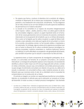 ❚   De espacio que forma y conduce al abandono de la condición de indígena,
        mediante el alejamiento de la reserva para incorporarse al progreso, se está
        pasando a una revaloración de la educación. Actualmente, “no hay vergüenza
        de ser indio, el futuro se ve con más claridad y la escuela supera las estadísticas
        de permanencia en el sistema educativo”.
    ❚   La escuela se ha convertido en un espacio de encuentro intergeneracional
        entre mayores –sabios–, adultos, jóvenes y niños. Los sabios guían la vida de
        las comunidades indígenas y ejercen un papel importante tanto en la forma-
        ción de las nuevas generaciones como en el proceso de asesoría y orientación
        relacionado con la recuperación de la tradición, que es un énfasis del proyecto.
        Poco a poco se ha logrado que los sabios recuperen su papel de líderes tradi-
        cionales y sean valorados como tales por la gente de la comunidad. Lo mismo
        le ha ocurrido a las prácticas zenúes: se han tornado visibles e importantes y
        son apreciadas. Sin embargo, algunos actores de la experiencia consideran que
        aún es fuerte la influencia de la cultura occidental (avances tecnológicos vs.
        técnicas ancestrales; medicina universitaria vs. medicina tradicional; química
        vs. botánica), lo cual ha dificultado una aceptación más generalizada del proyecto;
                                                                                                            33
        pero también encuentran que la solución a esta tensión los llena de retos.




                                                                                                            las cuarenta experiencias
    La experiencia tiene un fuerte componente de investigación participativa, de ex-
tensión a la comunidad, de fomento de un proyecto comunitario y de currículo
intercultural. La investigación participativa aparece como respuesta a la necesidad de
identificar y ubicar el saber mayor con el fin de que haga parte del currículo; consiste
en visitas y entrevistas, casa por casa, comunidad por comunidad, persona por perso-
na para recoger el sentimiento comunitario con relación a lo que era, es y debe ser la
escuela. La extensión a la comunidad se lleva a cabo mediante procesos de sensi-
bilización para que reconozca tanto el valor de su identidad como la necesidad de
comprometerse con la construcción de su futuro.
    El currículo es integral y se concibe con capacidad para transformar comunidades.
Además, es considerado el vehículo para que la educación se convierta en la base
del desarrollo. En todas sus áreas, se realizan procesos investigativos9. Está diseñado


9
    Las áreas son: (1) Madre Tierra 1 dedicada a la organización étnica zenú; (2) Madre Tierra 2 sobre
    el manejo y defensa del suelo, sus recursos, la biodiversidad la salud y las plantas medicinales; (3)
    Cosmogonía: recuperación de las creencias, los mitos y las leyendas que sustentan la etnografía
    actual; (4) Expresiones o creación y recreación artesanal, música, canto y danzas; (5) Comunica-
 