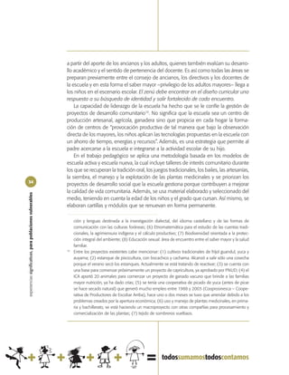 a partir del aporte de los ancianos y los adultos, quienes también evalúan su desarro-
                                                            llo académico y el sentido de pertenencia del docente. Es así como todas las áreas se
                                                            preparan previamente entre el consejo de ancianos, los directivos y los docentes de
                                                            la escuela y en esta forma el saber mayor –privilegio de los adultos mayores– llega a
                                                            los niños en el escenario escolar. El zenú debe encontrar en el diseño curricular una
                                                            respuesta a su búsqueda de identidad y salir fortalecido de cada encuentro.
                                                                La capacidad de liderazgo de la escuela ha hecho que se le confíe la gestión de
                                                            proyectos de desarrollo comunitario10. No significa que la escuela sea un centro de
                                                            producción artesanal, agrícola, ganadera sino que propicia en cada hogar la forma-
                                                            ción de centros de “provocación productiva de tal manera que bajo la observación
                                                            directa de los mayores, los niños aplican las tecnologías propuestas en la escuela con
                                                            un ahorro de tiempo, energías y recursos”. Además, es una estrategia que permite al
                                                            padre acercarse a la escuela e integrarse a la actividad escolar de su hijo.
                                                                En el trabajo pedagógico se aplica una metodología basada en los modelos de
                                                            escuela activa y escuela nueva, la cual incluye talleres de interés comunitario durante
                                                            los que se recuperan la tradición oral, los juegos tradicionales, los bailes, las artesanías,
                                                            la siembra, el manejo y la explotación de las plantas medicinales y se priorizan los
34
                                                            proyectos de desarrollo social que la escuela gestiona porque contribuyen a mejorar
                                                            la calidad de vida comunitaria. Además, se usa material elaborado y seleccionado del
experiencias significativas, para poblaciones vulnerables




                                                            medio, teniendo en cuenta la edad de los niños y el grado que cursan. Así mismo, se
                                                            elaboran cartillas y módulos que se renuevan en forma permanente.

                                                                 ción y lenguas destinada a la investigación dialectal, del idioma castellano y de las formas de
                                                                 comunicación con las culturas foráneas; (6) Etnomatemática para el estudio de las cuentas tradi-
                                                                 cionales, la agrimensura indígena y el cálculo productivo; (7) Biodiversidad orientada a la protec-
                                                                 ción integral del ambiente; (8) Educación sexual: área de encuentro entre el saber mayor y la salud
                                                                 familiar.
                                                            10
                                                                 Entre los proyectos existentes cabe mencionar: (1) cultivos tradicionales de fríjol guandul, yuca y
                                                                 auyama; (2) estanque de piscicultura, con bocachico y cachama. Alcanzó a salir sólo una cosecha
                                                                 porque el verano secó los estanques. Actualmente se está tratando de reactivar; (3) se cuenta con
                                                                 una base para comenzar próximamente un proyecto de capricultura, ya aprobado por PNUD; (4) el
                                                                 ICA aportó 20 animales para comenzar un proyecto de ganado vacuno que brinde a las familias
                                                                 mayor nutrición, ya ha dado crías; (5) se tenía una cooperativa de picado de yuca (antes de picar
                                                                 se hace secado natural) que generó mucho empleo entre 1988 y 2003 (Cooprosinesca – Coope-
                                                                 rativa de Productores de Escobar Arriba), hace uno o dos meses se tuvo que arrendar debido a los
                                                                 problemas creados por la apertura económica; (6) uso y manejo de plantas medicinales, en prima-
                                                                 ria y bachillerato, se está haciendo un macroproyecto con otras compañías para procesamiento y
                                                                 comercialización de las plantas; (7) tejido de sombreros vueltiaos.
 