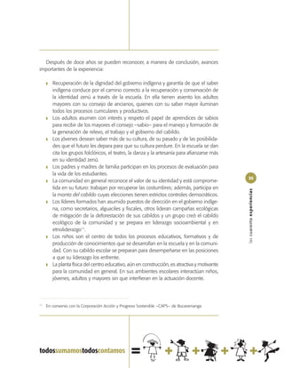 Después de doce años se pueden reconocer, a manera de conclusión, avances
importantes de la experiencia:

     ❚   Recuperación de la dignidad del gobierno indígena y garantía de que el saber
         indígena conduce por el camino correcto a la recuperación y conservación de
         la identidad zenú a través de la escuela. En ella tienen asiento los adultos
         mayores con su consejo de ancianos, quienes con su saber mayor iluminan
         todos los procesos curriculares y productivos.
     ❚   Los adultos asumen con interés y respeto el papel de aprendices de sabios
         para recibir de los mayores el consejo –sabio– para el manejo y formación de
         la generación de relevo, el trabajo y el gobierno del cabildo.
     ❚   Los jóvenes desean saber más de su cultura, de su pasado y de las posibilida-
         des que el futuro les depara para que su cultura perdure. En la escuela se dan
         cita los grupos folclóricos, el teatro, la danza y la artesanía para afianzarse más
         en su identidad zenú.
     ❚   Los padres y madres de familia participan en los procesos de evaluación para
         la vida de los estudiantes.
                                                                                                35
     ❚   La comunidad en general reconoce el valor de su identidad y está comprome-
         tida en su futuro: trabajan por recuperar las costumbres; además, participa en




                                                                                                las cuarenta experiencias
         la monta del cabildo cuyas elecciones tienen estrictos controles democráticos.
     ❚   Los líderes formados han asumido puestos de dirección en el gobierno indíge-
         na, como secretarios, alguaciles y fiscales, otros lideran campañas ecológicas
         de mitigación de la deforestación de sus cabildos y un grupo creó el cabildo
         ecológico de la comunidad y se prepara en liderazgo socioambiental y en
         etnoliderazgo11.
     ❚   Los niños son el centro de todos los procesos educativos, formativos y de
         producción de conocimientos que se desarrollan en la escuela y en la comuni-
         dad. Con su cabildo escolar se preparan para desempeñarse en las posiciones
         a que su liderazgo los enfrente.
     ❚   La planta física del centro educativo, aún en construcción, es atractiva y motivante
         para la comunidad en general. En sus ambientes escolares interactúan niños,
         jóvenes, adultos y mayores sin que interfieran en la actuación docente.




11
     En convenio con la Corporación Acción y Progreso Sostenible –CAPS– de Bucaramanga.
 