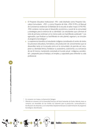 ❚   El Proyecto Educativo Institucional –PEI– está diseñado como Proyecto Edu-
                                                                     cativo Comunitario –PEC– y como Proyecto de Vida –PDV. El PEI y el Manual
                                                                     de Convivencia evidencian la fidelidad de la escuela al saber mayor. El PEI-PEC
                                                                     -PDV contiene normas para el desarrollo económico y social de la comunidad
                                                                     y estrategias para la vivencia de su identidad. Los estudiantes que culminan el
                                                                     ciclo de primaria continúan en la misma sede con bachillerato acelerado12. Los
                                                                     egresados, que finalizan su bachillerato en otro plantel, regresan y se vinculan
                                                                     al programa tecnológico13.
                                                                 ❚   La experiencia beneficia al estudiante indígena considerado el centro de todos
                                                                     los procesos educativos, formativos y de producción de conocimientos que se
                                                                     desarrollan tanto en la escuela como en la comunidad y le permite así: recu-
                                                                     perar su identidad étnica; fortalecer su autoestima, autonomía y su conciencia
                                                                     de ser él mismo; mantenerlo conectado al mundo actual –indígena y occiden-
                                                                     tal–; prepararlo para el trabajo y el empleo; y capacitarlo para enfrentar su vida
                                                                     profesional.


36
experiencias significativas, para poblaciones vulnerables




                                                            12
                                                                 En convenio con Invasa y la Normal de Sahagún.
                                                            13
                                                                 Ofrecido en convenio con la Universidad Francisco de Paula Santander de Ocaña. Además, tiene un
                                                                 convenio con Asovidales de San Andrés de Sotavento para la producción, comercialización y
                                                                 tecnificación de artesanías y con la Asamblea Departamental para la implementación de programas
                                                                 tecnológicos diversificados.
 