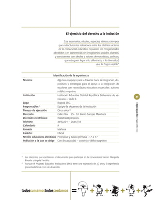 El ejercicio del derecho a la inclusión

                                            “Los escenarios, rituales, espacios, ritmos y tiempos
                                       que estructuran las relaciones entre los distintos actores
                                       de la comunidad educativa requieren ser reorganizados
                                  alrededor y en coherencia con imaginarios sociales distintos,
                                   y consistentes con ideales y valores democráticos, políticos,
                                             que otorguen lugar a la diferencia, a la diversidad,
                                                                           que la hagan visible”.



                                  Identificación de la experiencia
 Nombre                       Algunos equipajes para la travesía hacia la integración, dis-
                              positivos y estrategias para el apoyo a la integración de
                              escolares con necesidades educativas especiales: autismo
                              y déficit cognitivo
 Institución                  Institución Educativa Distrital República Bolivariana de Ve-
                                                                                                         37
                              nezuela – Sede B
 Lugar                        Bogotá, D.C.




                                                                                                         las cuarenta experiencias
 Responsables  14
                              Equipo de docentes de la institución
 Tiempo de ejecución          Cinco años15
 Dirección                    Calle 22A 25 - 52. Barrio Samper Mendoza
 Dirección electrónica:       maextrax@yahoo.es.
 Teléfono                     3690294 – 2685718
 Calendario                   A
 Jornada                      Mañana
 Carácter                     Oficial
 Niveles educativos atendidos Preescolar y básica primaria –1.º a 5.º
 Población a la que se dirige Con discapacidad – autismo y déficit cognitivo




14
     Las docentes que escribieron el documento para participar en la convocatoria fueron: Margarita
     Posada y Ángela Fandiño.
15
     Aunque el Proyecto Educativo Institucional (PEI) tiene una trayectoria de 20 años, la experiencia
     presentada lleva cinco de desarrollo.
 