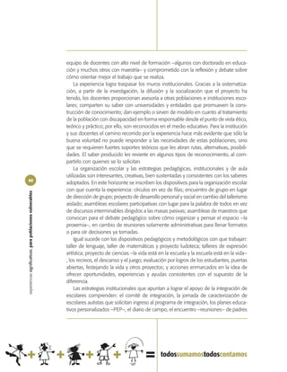 equipo de docentes con alto nivel de formación –algunos con doctorado en educa-
                                                            ción y muchos otros con maestría– y comprometido con la reflexión y debate sobre
                                                            cómo orientar mejor el trabajo que se realiza.
                                                                La experiencia logra traspasar los muros institucionales. Gracias a la sistematiza-
                                                            ción, a partir de la investigación, la difusión y la socialización que el proyecto ha
                                                            tenido, los docentes proporcionan asesoría a otras poblaciones e instituciones esco-
                                                            lares; comparten su saber con universidades y entidades que promueven la cons-
                                                            trucción de conocimiento; dan ejemplo o sirven de modelo en cuanto al tratamiento
                                                            de la población con discapacidad en forma responsable desde el punto de vista ético,
                                                            teórico y práctico; por ello, son reconocidos en el medio educativo. Para la institución
                                                            y sus docentes el camino recorrido por la experiencia hace más evidente que sólo la
                                                            buena voluntad no puede responder a las necesidades de estas poblaciones, sino
                                                            que se requieren fuertes soportes teóricos que les abran rutas, alternativas, posibili-
                                                            dades. El saber producido les revierte en algunos tipos de reconocimiento, al com-
                                                            partirlo con quienes se lo solicitan.
                                                                La organización escolar y las estrategias pedagógicas, institucionales y de aula
                                                            utilizadas son interesantes, creativas, bien sustentadas y consistentes con los saberes
40
                                                            adoptados. En este horizonte se inscriben los dispositivos para la organización escolar
                                                            con que cuenta la experiencia: círculos en vez de filas; encuentro de grupo en lugar
experiencias significativas, para poblaciones vulnerables




                                                            de dirección de grupo; proyecto de desarrollo personal y social en cambio del tallerismo
                                                            aislado; asambleas escolares participativas con lugar para la palabra de todos en vez
                                                            de discursos interminables dirigidos a las masas pasivas; asambleas de maestros que
                                                            convocan para el debate pedagógico sobre cómo organizar y pensar el espacio –la
                                                            proxemia–, en cambio de reuniones solamente administrativas para llenar formatos
                                                            o para oír decisiones ya tomadas.
                                                                Igual sucede con los dispositivos pedagógicos y metodológicos con que trabajan:
                                                            taller de lenguaje, taller de matemáticas y proyecto ludoteca; talleres de expresión
                                                            artística; proyecto de ciencias –la vida está en la escuela y la escuela está en la vida–
                                                            , los recreos, el descanso y el juego; evaluación por logros de los estudiantes, puertas
                                                            abiertas, festejando la vida y otros proyectos; y acciones enmarcados en la idea de
                                                            ofrecer oportunidades, experiencias y ayudas consistentes con el supuesto de la
                                                            diferencia.
                                                                Las estrategias institucionales que apuntan a lograr el apoyo de la integración de
                                                            escolares comprenden: el comité de integración, la jornada de caracterización de
                                                            escolares autistas que solicitan ingreso al programa de integración, los planes educa-
                                                            tivos personalizados –PEP–, el diario de campo, el encuentro –reuniones– de padres
 