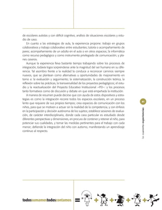 de escolares autistas y con déficit cognitivo, análisis de situaciones escolares y estu-
dio de caso.
    En cuanto a las estrategias de aula, la experiencia propone: trabajo en grupos
colaborativos y trabajo colaborativo entre estudiantes; tutoría o acompañamiento de
pares; acompañamiento de un adulto en el aula o en otros espacios; la informática
como recurso pedagógico y como instrumento privilegiado de comunicación; y pla-
nes caseros.
    Aunque la experiencia lleva bastante tiempo trabajando sobre los procesos de
integración, todavía logra sorprenderse ante la magnitud del ser humano en su dife-
rencia. Tal asombro frente a la realidad la conduce a reconocer caminos siempre
nuevos, que se plantean como alternativas u oportunidades de mejoramiento en
torno a: la evaluación y seguimiento; la sistematización, la construcción teórica, la
reflexión sobre las prácticas, la transversalidad de los proyectos pedagógicos; el estu-
dio y la reactualización del Proyecto Educativo Institucional –PEI–: y los procesos
tanto formativos como de discusión y debate en que está empeñada la institución.
    A manera de resumen puede decirse que con ayuda de estos dispositivos y estra-
tegias es como la integración recorre todos los espacios escolares, en un proceso
                                                                                           41
lento que requiere de sus propios tiempos; crea espacios de comunicación con los
niños, para que se motiven a actuar sin la rivalidad de la competencia, y con énfasis




                                                                                           las cuarenta experiencias
en la participación y decisión autónoma de los sujetos; establece sesiones de evalua-
ción, de carácter interdisciplinario, donde cada caso particular es estudiado desde
diferentes perspectivas y dimensiones, en procura de contener y retener al niño, para
potenciar sus cualidades, y tomar las medidas pertinentes para el trabajo con cada
menor; defiende la integración del niño con autismo, manifestando un aprendizaje
continuo al respecto.
 