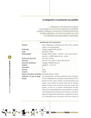 La integración y la promoción son posibles


                                                                                                       “… privilegiamos la diversidad como un espacio
                                                                                        de aprendizaje en el cual reina la cooperación, la solidaridad,
                                                                                   el respeto, el liderazgo, el compromiso, el sentido de pertenencia,
                                                                                         el trabajo colaborativo y se asumen los cambios como retos
                                                                                                y las dificultades como oportunidades de aprendizaje”.



                                                                                        Identificación de la experiencia
                                                            Nombre                       Aula multigradual y multiedad para niños, niñas y jóvenes
                                                                                         adultos con discapacidades
                                                            Institución                  Colegio Integrado Villa del Pilar
                                                            Lugar                        Manizales, Caldas
                                                            Responsables                 Rodrigo Peláez Alarcón –docente–, Sara García Arenas –
                                                                                         docente– y Latiffe Abdala de Paz –rectora
42
                                                            Tiempo de ejecución          Dos años y medio
                                                            Dirección                    Carrera 3.ª con calle 9.ª. Barrio Villa del Pilar
experiencias significativas, para poblaciones vulnerables




                                                            Dirección electrónica        rodrigop216@latinmail.com
                                                            Teléfono                     8880076 – 8721779
                                                            Calendario                   A
                                                            Jornada                      Tarde
                                                            Carácter                     Oficial
                                                            Niveles educativos atendidos Preescolar, básica y media
                                                            Población a la que se dirige Con discapacidad – sensorial, intelectual, física y psíquica
                                                            Énfasis                      El aula multigradual es un programa para favorecer la inte-
                                                                                         gración de niños, niñas y jóvenes con discapacidad al aula
                                                                                         regular y para facilitar su tránsito fluido por los distintos
                                                                                         grados escolares hasta culminar la educación media. Para
                                                                                         lograrlo, se basa en un modelo individualizado de trata-
                                                                                         miento de las potencialidades de cada estudiante, con apoyo
                                                                                         de la filosofía y de los principios de enseñanza y de apren-
                                                                                         dizaje del Programa Escuela Nueva. La experiencia recono-
                                                                                         ce la diversidad como el principio central que orienta su
 