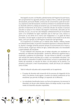Para lograrlo recurren a la filosofía y planteamientos del Programa Escuela Nueva,
                                                            del cual aprovechan los siguientes principios: respeto al ritmo y estilo de aprendizaje
                                                            del estudiante; promoción flexible; construcción de conocimiento a partir de la viven-
                                                            cia y experiencia vital del estudiante; enseñanza centrada en la actividad del estudian-
                                                            te, desarrollo autónomo y trabajo por proyectos que, a la manera de ejes transversales,
                                                            permiten el tratamiento de los temas y contenidos del plan de estudios. El proceso
                                                            educativo se apoya en los módulos del programa mencionado, adecuados por los
                                                            docentes, los que, una vez han sido trabajados satisfactoriamente por el estudiante
                                                            quien si ha completado los logros esperados para el nivel que cursa, alcanza su
                                                            promoción ya sea dentro de la misma aula multigradual o a un grado de básica
                                                            secundaria, o al aula regular. La opción por los módulos no les impide el uso de otros
                                                            textos, como por ejemplo, los del Programa Aceleración del Aprendizaje.
                                                                En la experiencia se considera que un método activo, flexible y reflexivo, basado
                                                            en la libertad democrática, le permite al estudiante expresarse e interactuar libremen-
                                                            te, disentir e investigar, teniendo presente siempre el reconocimiento de sí mismo y
                                                            el de los demás, al igual que criterios de rigor y calidad adecuados a las necesidades
                                                            y potencialidades del estudiante.
44
                                                                El aula multiedad está dispuesta para el trabajo educativo con estudiantes en
                                                            extraedad, con diferentes discapacidades –síndromes, deficiencias cognitivas leves y
experiencias significativas, para poblaciones vulnerables




                                                            moderadas y problemas de aprendizaje–. De esta manera se atiende a una pobla-
                                                            ción excluida del sistema educativo por su edad y sus necesidades educativas. Con
                                                            ellos también se desarrolla el modelo Escuela Nueva, se busca un aprendizaje signi-
                                                            ficativo del estudiante, se articulan las áreas a la vida práctica de los jóvenes y se
                                                            proyecta la educación a nivel microempresarial, a través del vínculo con entidades
                                                            como el SENA.

                                                               Toda la institución educativa está comprometida con la experiencia:

                                                               ❚   El equipo de docentes está convencido de los procesos de integración de los
                                                                   niños y los jóvenes al aula regular y muestra una relación profesional con los
                                                                   estudiantes que permite el diálogo y la expresión de la diferencia.

                                                               ❚   Los estudiantes beneficiados tienen una forma de expresarse, de reconocer la
                                                                   diversidad, de discutir sobre distintos tópicos de trabajo escolar, lo que indica
                                                                   niveles de desarrollo educativo importantes.
 