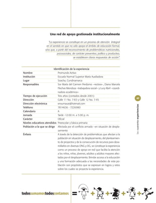Una red de apoyo gestionada institucionalmente

                        “La experiencia se constituye en un proceso de atención íintegral
                      en el sentido en que no sólo apoya el ámbito de educación formal,
                     sino que, a partir del reconocimiento de problemáticas nutricionales,
                                psicosociales, de carácter preventivo, político y productivo,
                                                se establecen claras respuestas de acción”.



                           Identificación de la experiencia
Nombre                        Promundo Activo
Institución                   Escuela Normal Superior María Auxiliadora
Lugar                         Soacha, Cundinamarca
Responsables                  Sor María del Carmen Perdomo –rectora–, Diana Marcela
                              Flechas Mendoza –trabajadora social– y Lucy Abril –coordi-
                              nadora académica–
Tiempo de ejecución           Tres años (contados desde 2001)
                                                                                                47
Dirección                     Calle 11 No. 7-83 y Calle 12 No. 7-45
Dirección electrónica         ensumauxi@hotmait.com




                                                                                                las cuarenta experiencias
Teléfono                      7814636 - 7226980
Calendario                    A
Jornada                       Tarde -12:00 m. a 5:00 p. m.
Carácter                      Oficial
Niveles educativos atendidos Preescolar y básica primaria
Población a la que se dirige Afectada por el conflicto armado –en situación de despla-
                              zamiento
Énfasis                       A través de la detección de problemáticas que afectan a la
                              población en situación de desplazamiento, del planteamien-
                              to de proyectos y de la consecución de recursos para desa-
                              rrollarlos en diversas ONG y OG, se constituye la experiencia
                              como un proceso de apoyo en red que facilita la atención
                              a los niños, niñas, jóvenes, adultos y adultos mayores afec-
                              tados por el desplazamiento. Brindar acceso a la educación
                              y una formación adecuada a las necesidades de esta po-
                              blación son propósitos que se expresan en logros y retos
                              sobre los cuales se proyecta la experiencia.
 