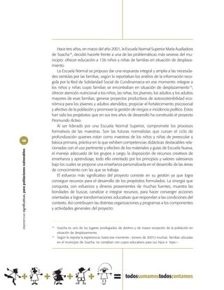 Hace tres años, en marzo del año 2001, la Escuela Normal Superior María Auxiliadora
                                                            de Soacha18, decidió hacerle frente a una de las problemáticas más severas del mu-
                                                            nicipio: ofrecer educación a 136 niños y niñas de familias en situación de desplaza-
                                                            miento.
                                                                La Escuela Normal se propuso dar una respuesta integral y amplia a las necesida-
                                                            des sentidas por las familias, según lo reportaban los análisis de la información reco-
                                                            gida por la Red de Solidaridad Social de Cundinamarca en ese momento: integrar a
                                                            los niños y niñas cuyas familias se encontraban en situación de desplazamiento19;
                                                            ofrecer atención nutricional a los niños, las niñas, los jóvenes, los adultos y los adultos
                                                            mayores de esas familias; generar proyectos productivos de autosostenibilidad eco-
                                                            nómica para los jóvenes y adultos atendidos; propiciar el fortalecimiento psicosocial
                                                            y afectivo de la población y promover la gestión de riesgos e incidencia política. Estos
                                                            han sido los propósitos que en sus tres años de desarrollo ha construido el proyecto
                                                            Promundo Activo.
                                                                Al ser liderado por una Escuela Normal Superior, compromete los procesos
                                                            formativos de las maestras. Son las futuras normalistas que cursan el ciclo de
                                                            profundización quienes rotan como maestras de los niños y niñas de preescolar y
48
                                                            básica primaria, práctica en la que exhiben competencias didácticas destacables rela-
                                                            cionadas con el uso pertinente y efectivo de los materiales y guías de Escuela Nueva,
experiencias significativas, para poblaciones vulnerables




                                                            el manejo adecuado de los grupos a cargo, la disposición de recursos creativos de
                                                            enseñanza y aprendizaje, todo ello orientado por los principios y valores salesianos
                                                            bajo los cuales se propone una enseñanza personalizada en el desarrollo de las áreas
                                                            de conocimiento con las que se trabaja.
                                                                El esfuerzo más significativo del proyecto consiste en su gestión ya que logra
                                                            conseguir recursos para el desarrollo de los propósitos formulados. La sinergia que
                                                            conquista, con esfuerzos y dineros provenientes de muchas fuentes, muestra las
                                                            bondades de buscar, canalizar e integrar recursos, para hacer converger acciones
                                                            orientadas a lograr transformaciones educativas que respondan a las condiciones del
                                                            contexto. Así contribuyen las distintas organizaciones y programas a los componentes
                                                            y actividades generales del proyecto:



                                                            18
                                                                 Soacha es uno de los lugares privilegiados de destino y de mayor recepción de la población en
                                                                 situación de desplazamiento.
                                                            19
                                                                 Según lo reporta la experiencia, hasta ese momento –(enero de 2001) muchas familias ubicadas
                                                                 en el municipio de Soacha, no contaban con cupos educativos para sus hijos e hijas—.
 