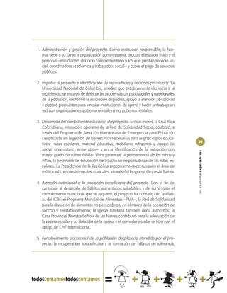 1. Administración y gestión del proyecto. Como institución responsable, la Nor-
   mal tiene a su cargo la organización administrativa, procura el espacio físico y el
   personal –estudiantes del ciclo complementario y los que prestan servicio so-
   cial, coordinadora académica y trabajadora social– y cubre el pago de servicios
   públicos.

2. Impulso al proyecto e identificación de necesidades y acciones prioritarias. La
   Universidad Nacional de Colombia, entidad que prácticamente dio inicio a la
   experiencia, se encargó de detectar las problemáticas psicosociales y nutricionales
   de la población, conformó la asociación de padres, apoyó la atención psicosocial
   y elaboró propuestas para vincular instituciones de apoyo y hacer un trabajo en
   red con organizaciones gubernamentales y no gubernamentales.

3. Desarrollo del componente educativo del proyecto. En sus inicios, la Cruz Roja
   Colombiana, institución operante de la Red de Solidaridad Social, colaboró, a
   través del Programa de Atención Humanitaria de Emergencia para Población
   Desplazada, en la gestión de los recursos necesarios para asignar cupos educa-
                                                                                         49
   tivos –rutas escolares, material educativo, mobiliario, refrigerios y equipo de
   apoyo universitario, entre otros– y en la identificación de la población con




                                                                                         las cuarenta experiencias
   mayor grado de vulnerabilidad. Para garantizar la permanencia de los niños y
   niñas, la Secretaría de Educación de Soacha se responsabiliza de las rutas es-
   colares. La Presidencia de la República proporciona docentes para el área de
   música así como instrumentos musicales, a través del Programa Orquestal Batuta.

4. Atención nutricional a la población beneficiaria del proyecto. Con el fin de
   contribuir al desarrollo de hábitos alimenticios saludables y de suministrar el
   complemento nutricional que se requiere, el proyecto ha contado con la alian-
   za del ICBF, el Programa Mundial de Alimentos –PMA–, la Red de Solidaridad
   para la donación de alimentos no perecederos, en el marco de la operación de
   socorro y reestablecimiento; la Iglesia Luterana también dona alimentos; la
   Casa Provincial Nuestra Señora de las Nieves contribuyó para la adecuación de
   la cocina escolar y su dotación de la cocina y el comedor escolar se hizo con el
   apoyo de CHF Internacional.

5. Fortalecimiento psicosocial de la población desplazada atendida por el pro-
   yecto: la recuperación socioafectiva y la formación de hábitos de tolerancia,
 