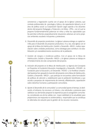convivencia y negociación cuenta con el apoyo de la Iglesia Luterana, que
                                                               contrata profesionales de psicología y lúdica y da capacitación laboral y en el
                                                               área de política social. La Corporación Opción Legal capacita a los docentes
                                                               dentro del proyecto Pedagogía y Protección a la Niñez –PPN–, con el cual se
                                                               propone fundamentalmente potenciar en niños y niñas las capacidades que
                                                               les permitan enfrentar propositivamente situaciones adversas así como propi-
                                                               ciar ambientes escolares incluyentes y protectores.

                                                            6. Desarrollo de proyectos productivos. La Iglesia Luterana entrega un capital se-
                                                               milla para el desarrollo de proyectos productivos. A su vez, esta Iglesia con el
                                                               apoyo de la Mesa de Interlocución, Gestión y Desarrollo –MIGD– realiza capa-
                                                               citación sobre unidades productivas, como estrategia para contribuir a la esta-
                                                               bilización y/o reestablecimiento económico de la población.

                                                            7. Gestión de riesgos e incidencia política. Con el apoyo de la Mesa de
                                                               Interlocución, Gestión y Desarrollo –MIGD– y la Iglesia Luterana se trabaja en
                                                               el fortalecimiento de este componente del proyecto.
50

                                                            8. Inclusión del proyecto en la Mesa de Interlocución. La Agencia de Consejería
experiencias significativas, para poblaciones vulnerables




                                                               en Proyectos, la Fundación Educación, Investigación y Desarrollo –FIDHAP–, la
                                                               Fundación para la Educación y el Desarrollo –FEDES– y la Pontificia Universi-
                                                               dad Javeriana han apoyado la inserción del proyecto como Mesa de Interlocución,
                                                               Gestión y Desarrollo –MIGD–, que participa en encuentros sobre formulación
                                                               de políticas de atención y estabilización para la población beneficiaria y que
                                                               accede a proyectos de mejoramiento de vivienda, alfabetización, capacitación
                                                               sobre derechos humanos y participación comunitaria.

                                                            9. Aporte al desarrollo de la comunidad. La comunidad aporta el tiempo, la dedi-
                                                               cación, el esfuerzo, los recursos y el dinero, y las solicitudes y presiones para
                                                               satisfacer sus demandas preparan la experiencia para la autogestión comunita-
                                                               ria, considerada una de las salidas con mayor viabilidad en la actualidad, para
                                                               proporcionar una respuesta no asistencialista y responsable que se constituya
                                                               en alternativa de solución para la gestión de los recursos necesarios.
 