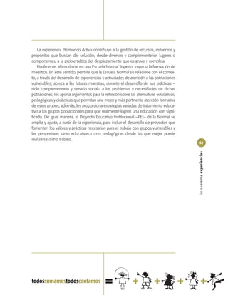 La experiencia Promundo Activo contribuye a la gestión de recursos, esfuerzos y
propósitos que buscan dar solución, desde diversos y complementarios lugares o
componentes, a la problemática del desplazamiento que es grave y compleja.
    Finalmente, al inscribirse en una Escuela Normal Superior impacta la formación de
maestros. En este sentido, permite que la Escuela Normal se relacione con el contex-
to, a través del desarrollo de experiencias y actividades de atención a las poblaciones
vulnerables; acerca a las futuras maestras, durante el desarrollo de sus prácticas –
ciclo complementario y servicio social– a los problemas y necesidades de dichas
poblaciones; les aporta argumentos para la reflexión sobre las alternativas educativas,
pedagógicas y didácticas que permitan una mejor y más pertinente atención formativa
de estos grupos; además, les proporciona estrategias variadas de tratamiento educa-
tivo a los grupos poblacionales para que realmente logren una educación con signi-
ficado. De igual manera, el Proyecto Educativo Institucional –PEI– de la Normal se
amplía y ajusta, a partir de la experiencia, para incluir el desarrollo de proyectos que
fomenten los valores y prácticas necesarios para el trabajo con grupos vulnerables y
las perspectivas tanto educativas como pedagógicas desde las que mejor puede
realizarse dicho trabajo.
                                                                                           51




                                                                                           las cuarenta experiencias
 