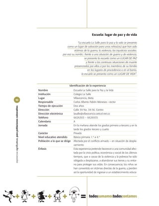 Escuela: lugar de paz y de vida

                                                                                                  “La escuela La Salle para la paz y la vida se presenta
                                                                                        como un lugar de salvación para unos niños(as) que han sido
                                                                                              víctimas de la guerra, la violencia, las injusticias sociales.
                                                                                    por eso su nombr;: frente a una situación de guerra y de violencia,
                                                                                                        se presenta la escuela como un LUGAR DE PAZ
                                                                                                         y frente a las continuas situaciones de muerte
                                                                                              presenciadas por ellos o por los miembros de su familia
                                                                                                           en los lugares de procedencia o en el barrio,
                                                                                                     la escuela se presenta como un LUGAR DE VIDA”.



                                                                                          Identificación de la experiencia
                                                            Nombre                            Escuela La Salle para la Paz y la Vida
                                                            Institución                       Colegio La Salle
                                                            Lugar                             Villavicencio, Meta
52
                                                            Responsable                       Carlos Alberto Pabón Meneses –rector
                                                            Tiempo de ejecución               Dos años
experiencias significativas, para poblaciones vulnerables




                                                            Dirección                         Calle 39 No. 34-56. Centro
                                                            Dirección electrónica             lasalle@villavicencio.oetcol.net.co
                                                            Teléfono                          6626303 – 6626935
                                                            Calendario                        A
                                                            Jornada                           En la mañana atiende los grados primero a tercero y en la
                                                                                              tarde los grados tercero y cuarto
                                                            Carácter                          Privado
                                                            Nivel educativo atendido          Básica primaria 1.º a 4.º
                                                            Población a la que se dirige      Afectada por el conflicto armado – en situación de despla-
                                                                                              zamiento
                                                            Énfasis                           Esta experiencia pretende favorecer a una comunidad afec-
                                                                                              tada por la crisis política, económica y social de los últimos
                                                                                              tiempos, que a causa de la violencia y la pobreza ha sido
                                                                                              obligada a desplazarse, a abandonar sus tierras y su entor-
                                                                                              no para proteger sus vidas. En consecuencia, los niños se
                                                                                              han convertido en víctimas directas de la guerra, y pierden
                                                                                              así la oportunidad de ingresar a un establecimiento educa-
 