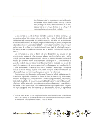 tivo. Esta experiencia les ofrece cupos y oportunidades de
                                      recuperación afectiva, social, cultural y psicológica, basada
                                      en la pedagogía del amor y el reconocimiento, en los prin-
                                      cipios y valores de San Juan Bautista de La Salle y en el
                                      modelo pedagógico de aprendizaje mediado.



    La experiencia se orienta a ofrecer atención educativa de básica primaria, a un
promedio anual de 350 niños y niñas, entre los 6 y 15 años de edad, víctimas del
conflicto armado –en situación de desplazamiento– y afectados por las situaciones
de precariedad económica de la región, migración intrabarrial y, en general, marginalidad
urbana. La institución fue creada en 200220 y construida en cinco lotes adquiridos por
los hermanos de La Salle en el barrio de invasión que sirvió de refugio a la comuni-
dad afectada por los problemas descritos, en la periferia de la ciudad –barrio La
Reliquia.
    Los hermanos de La Salle se dieron a la tarea de construir una escuela con los
requerimientos básicos de infraestructura: salones, batería de baños, patio y salón
                                                                                                          53
múltiple, para que docentes y estudiantes iniciaran su vivencia educativa mediante el
modelo que orienta la acción escolar en todos los colegios de La Salle: aprender a




                                                                                                          las cuarenta experiencias
aprender desde la experiencia del aprendizaje significativo mediado, con la guía de
los principios y valores de la doctrina espiritual y pedagógica de San Juan Bautista de
La Salle, actualizados a los avances de la cultura, la ciencia y la tecnología y a la época
en que los niños, niñas y jóvenes viven. Estos principios se fundamentan en los
valores de la fe, el compromiso, el servicio, la justicia y la fraternidad.
    De acuerdo con un diagnóstico hecho por el Colegio La Salle la población atendi-
da tiene las siguientes características: bajos recursos económicos y desnutrición;
ambiente de inseguridad; comportamiento caracterizado por mutismo, retraimiento,
llanto fácil, dificultades de concentración, irritabilidad, tics nerviosos, tembladera, difi-
cultad para hablar, tartamudez, incontinencia urinaria, predisposición a los accidentes,
dolores de cabeza y de cuerpo; dificultades respiratorias y comportamientos agresi-
vos originados por el dolor del desarraigo y la desesperanza. Por ello, la experiencia



20
     “El 20 de marzo del año 2002 se inauguró oficialmente el funcionamiento de la Escuela La Salle
     para La Paz y la Vida con un total de 349 estudiantes, distribuidos en 9 cursos del grado primero,
     en dos jornadas, cinco cursos en la mañana y cuatro en la tarde”.
 