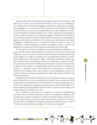 Existe una interacción importante entre el Colegio de La Salle y la Escuela La Salle
para la Paz y la Vida y una comunidad de intereses y acciones que se manifiesta de
muy distintas formas: el modelo pedagógico compartido; la capacitación y actualiza-
ción pedagógica y en convivencia, en forma conjunta, de los docentes; la formación
en bailes y danzas y su consecuente representación de las dos instituciones en even-
tos de la Unidad de Desarrollo Educativo Local –UDEL– respectiva; la participación en
eventos académicos conjuntos –jornadas de ortografía–; el desarrollo de habilidades
y competencias a través de lo lúdico y especialmente del ajedrez; los aprendizajes de
inglés y de informática; la realización de convivencias, las celebraciones y las salidas
pedagógicas. Puede decirse que a la Escuela La Salle para la Paz y la Vida se ha
transferido el modelo pedagógico y didáctico del Colegio La Salle, el cual ha sido
apropiado, de acuerdo con las características particulares de la comunidad.
    Por otra parte, el currículo es pertinente a las necesidades de la población y se
apoya en guías, talleres y textos escolares, los cuales se encuentran en permanente
adaptación y son los que sirven para las jornadas de formación de todos los docentes
de los colegios de La Salle. En coherencia con una propuesta de calidad, el currículo
ofrece potenciar el conocimiento de inglés, matemáticas, informática, ciencias natu-
                                                                                           55
rales y lectoescritura; el desarrollo de destrezas de cooperación, solución de conflic-
tos y buen trato; la formación de hábitos de convivencia social y crecimiento personal;




                                                                                           las cuarenta experiencias
la valoración de la estética y el fortalecimiento artístico en danzas, la enseñanza de
ajedrez y la educación sexual. Sobre todo esto, se encuentra un compromiso
institucional: la educación para la paz mediante el uso de pedagogías con alto com-
ponente afectivo y en valores que proporcionan salidas alternativas al conflicto en las
situaciones cotidianas.
    La experiencia se considera en proceso de consolidación pues aspira a ampliar su
radio de cobertura: crear un centro educativo de educación básica y media que reúna
las características de institución con formación técnica y media vocacional, para desa-
rrollar en los estudiantes competencias laborales para su futuro desempeño en el
trabajo. Además, proyecta ampliar la formación de los adultos de la comunidad y una
mayor integración al Colegio de La Salle.
    Para su desarrollo, la experiencia ha contado con el apoyo de la gobernación
departamental que subsidia matrículas y pensiones y proporciona refrigerios y kits
escolares; por su parte, la alcaldía de la ciudad ha ofrecido donar un lote para cons-
truir el instituto técnico que atienda a niños, niñas, jóvenes y adultos de la comuni-
dad. Así mismo, la Facultad de Psicología de la Universidad Antonio Nariño, mediante
un convenio, presta atención psicológica a los niños que lo requieren21.
 