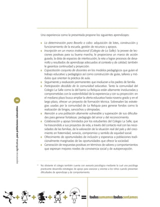 Una experiencia como la presentada propone los siguientes aprendizajes:

                                                                 ❚   La determinación para llevarla a cabo: adquisición de lotes, construcción y
                                                                     funcionamiento de la escuela, gestión de recursos y apoyos.
                                                                 ❚   Inscripción en un marco institucional (Colegio de La Salle): la provee de lec-
                                                                     ciones positivas para su buena marcha, le proporciona un marco de acción
                                                                     guiado, la dota de espacios de interlocución, la reta a lograr procesos de desa-
                                                                     rrollo y resultados de aprendizaje adecuados al contexto y de calidad; también
                                                                     le garantiza continuidad y proyección.
                                                                 ❚   Capacitación conjunta de docentes en los modelos pedagógicos que guían el
                                                                     trabajo educativo y pedagógico así como construcción de guías, talleres y mó-
                                                                     dulos que orientan la práctica de aula.
                                                                 ❚   Seguimiento y evaluación permanentes que involucran a los padres de familia.
                                                                 ❚   Participación decidida de la comunidad educativa. Tanto la comunidad del
                                                                     Colegio La Salle como la del barrio La Reliquia están altamente involucradas y
                                                                     comprometidas con la sostenibilidad de la experiencia y con su proyección: en
                                                                     el mediano plazo busca ampliar la oferta educativa hasta noveno grado y en el
56
                                                                     largo plazo, ofrecer un proyecto de formación técnica. Sobresalen las estrate-
                                                                     gias usadas por la comunidad de La Reliquia para generar fondos como la
experiencias significativas, para poblaciones vulnerables




                                                                     realización de bingos, sancochos y olimpiadas.
                                                                 ❚   Atención a una población altamente vulnerable y superación de sus dificulta-
                                                                     des para generar fortalezas: pedagogía del amor y del reconocimiento.
                                                                 ❚   Colaboración y apoyo brindados por los estudiantes del Colegio La Salle, que
                                                                     ha trascendido a sus proyectos de vida, a través del contacto real con las nece-
                                                                     sidades de las familias, de la valoración de la situación real del país y del creci-
                                                                     miento en fraternidad, servicio, compromiso y sentido de equidad social.
                                                                 ❚   Ofrecimiento de oportunidades de inclusión y esperanza a poblaciones tradi-
                                                                     cionalmente marginadas de las oportunidades que ofrece la sociedad.
                                                                 ❚   Generación de respuestas positivas en términos de valores y comportamientos
                                                                     que expresan mejores niveles de convivencia social y de autopercepción.




                                                            21
                                                                 No obstante el colegio también cuenta con asesoría psicológica mediante la cual una psicóloga
                                                                 practicante desarrolla estrategias de apoyo para asesorar y orientar a los niños cuando presentan
                                                                 dificultades de aprendizaje y de comportamiento.
 
