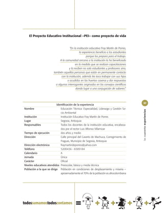 El Proyecto Educativo Institucional –PEI– como proyecto de vida


                                        “En la institución educativa Fray Martín de Porres,
                                                 la experiencia beneficia a los estudiantes
                                                        porque los prepara para el trabajo.
                               A la comunidad cercana a la institución la ha beneficiado
                                             en la medida que se realizan capacitaciones
                                       y la reciben no solo estudiantes y profesores sino,
                         también aquellas personas que están en permanente contacto
                                con la institución, además les toca trabajar con sus hijos
                                      o acudidos en las huertas caseras y dar respuestas
                           a algunos interrogantes originados en los consejos científicos
                                              dando lugar a una conjugación de saberes”.




                                                                                              57
                           Identificación de la experiencia
Nombre                        Educación Técnica: Especialidad, Liderazgo y Gestión So-




                                                                                              las cuarenta experiencias
                              cio Ambiental
Institución                   Institución Educativa Fray Martín de Porres
Lugar                         Segovia, Antioquia
Responsables                  Todos los docentes de la institución educativa, encabeza-
                              dos por el rector Luis Alfonso Villamizar
Tiempo de ejecución           dos años y medio
Dirección                     Calle principal del Caserío de Machuca, Corregimiento de
                              Fraguas, Municipio de Segovia, Antioquia
Dirección electrónica         fraymartindeporres@yahoo.com
Teléfono                      5200436 - 8389184
Calendario                    A
Jornada                       Única
Carácter                      Oficial
Niveles educativos atendidos Preescolar, básica y media técnica
Población a la que se dirige Población en condiciones de desplazamiento y miseria –
                              aproximadamente el 70% de la población es afrocolombiana
 