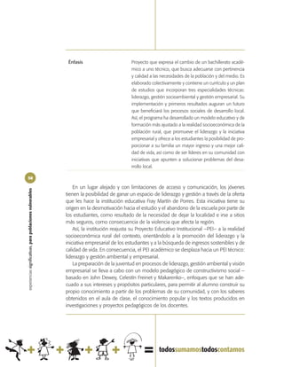 Énfasis                        Proyecto que expresa el cambio de un bachillerato acadé-
                                                                                            mico a uno técnico, que busca adecuarse con pertinencia
                                                                                            y calidad a las necesidades de la población y del medio. Es
                                                                                            elaborado colectivamente y contiene un currículo y un plan
                                                                                            de estudios que incorporan tres especialidades técnicas:
                                                                                            liderazgo, gestión socioambiental y gestión empresarial. Su
                                                                                            implementación y primeros resultados auguran un futuro
                                                                                            que beneficiará los procesos sociales de desarrollo local.
                                                                                            Así, el programa ha desarrollado un modelo educativo y de
                                                                                            formación más ajustado a la realidad socioeconómica de la
                                                                                            población rural, que promueve el liderazgo y la iniciativa
                                                                                            empresarial y ofrece a los estudiantes la posibilidad de pro-
                                                                                            porcionar a su familia un mayor ingreso y una mejor cali-
                                                                                            dad de vida, así como de ser líderes en su comunidad con
                                                                                            iniciativas que apunten a solucionar problemas del desa-
                                                                                            rrollo local.

58

                                                                En un lugar alejado y con limitaciones de acceso y comunicación, los jóvenes
experiencias significativas, para poblaciones vulnerables




                                                            tienen la posibilidad de ganar un espacio de liderazgo y gestión a través de la oferta
                                                            que les hace la institución educativa Fray Martín de Porres. Esta iniciativa tiene su
                                                            origen en la desmotivación hacia el estudio y el abandono de la escuela por parte de
                                                            los estudiantes, como resultado de la necesidad de dejar la localidad e irse a sitios
                                                            más seguros, como consecuencia de la violencia que afecta la región.
                                                                Así, la institución reajusta su Proyecto Educativo Institucional –PEI– a la realidad
                                                            socioeconómica rural del contexto, orientándolo a la promoción del liderazgo y la
                                                            iniciativa empresarial de los estudiantes y a la búsqueda de ingresos sostenibles y de
                                                            calidad de vida. En consecuencia, el PEI académico se desplaza hacia un PEI técnico:
                                                            liderazgo y gestión ambiental y empresarial.
                                                                La preparación de la juventud en procesos de liderazgo, gestión ambiental y visión
                                                            empresarial se lleva a cabo con un modelo pedagógico de constructivismo social –
                                                            basado en John Dewey, Celestín Freinet y Makarenko–, enfoques que se han ade-
                                                            cuado a sus intereses y propósitos particulares, para permitir al alumno construir su
                                                            propio conocimiento a partir de los problemas de su comunidad, y con los saberes
                                                            obtenidos en el aula de clase, el conocimiento popular y los textos producidos en
                                                            investigaciones y proyectos pedagógicos de los docentes.
 