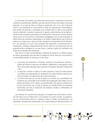 El nuevo plan de estudios, que articula los lineamientos y estándares curriculares
al énfasis socioambiental, establece que sólo hay tres formas de enseñar y tres para
aprender: en el aula de clase se trabaja la exposición oral, en la cual el docente
induce a los estudiantes al conocimiento, a partir de explicaciones metodológicas,
para realizar las prácticas o actividades que se deben llevar a cabo en los aspectos
social y ambiental –nosotros manejamos el aspecto cultural dentro del ambiental–;
otra forma de enseñanza-aprendizaje es la elaboración conjunta en la cual el docente
realiza, junto con los alumnos, los proyectos pedagógicos que se han propuesto; la
última forma de enseñanza aprendizaje es el trabajo independiente que el alumno
realiza en su propia casa –aquí es donde manejamos el emprender de los estudian-
tes–, por ejemplo, si el curso como proyecto está realizando, la construcción de un
mariposario, el trabajo independiente del alumno debe ser la construcción de una
pequeña reserva ecológica en su casa, barrio o vereda y queda de manifiesto una
evidencia competitiva del estudiante.
    Para formar un líder socioambiental, la experiencia propone un método basado
en tópicos generadores que permiten la integración de las áreas de conocimiento y
la interdisciplinariedad. Se estructura en tres fases:
                                                                                           59

   ❚   La primera, de motivación e inducción, involucra a los profesores, alumnos y




                                                                                           las cuarenta experiencias
       padres de familia en ejercicios de reflexión, deliberación y participación activa
       de la comunidad educativa para reorientar el Proyecto Educativo Institucional
       –PEI–.
   ❚   La segunda consiste en aplicar el nuevo proyecto y hacer las adecuaciones
       curriculares, los subproyectos, la capacitación al cuerpo docente, alumnos, pa-
       dres de familias y la elaboración de ayudas educativas.
   ❚   La tercera tiene que ver con dar el apoyo a la creación y/o consolidación de
       empresas que provengan de la iniciativa de los egresados del colegio y de sus
       padres de familia, como líderes socioambientales. Este apoyo se proporciona
       en dos direcciones; por un lado, la creación y/o fortalecimiento de empresas
       productivas; por otro, la realización de proyectos sociales y ambientales con
       financiación específica.

   Los intereses de conocimiento que guían a la experiencia se formulan en térmi-
nos del saber, el ser, el saber hacer y el compartir. En cuanto al saber, se proporcio-
nan los conocimientos teóricos y prácticos sobre el medio socioambiental y se
desarrollan competencias relacionadas con el aprendizaje por descubrimiento y el
 
