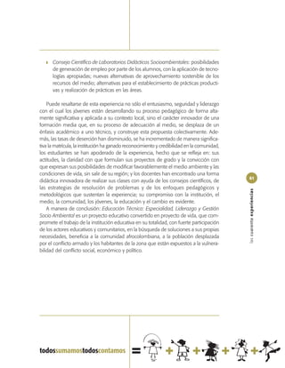 ❚   Consejo Científico de Laboratorios Didácticos Socioambientales: posibilidades
       de generación de empleo por parte de los alumnos, con la aplicación de tecno-
       logías apropiadas; nuevas alternativas de aprovechamiento sostenible de los
       recursos del medio; alternativas para el establecimiento de prácticas producti-
       vas y realización de prácticas en las áreas.

    Puede resaltarse de esta experiencia no sólo el entusiasmo, seguridad y liderazgo
con el cual los jóvenes están desarrollando su proceso pedagógico de forma alta-
mente significativa y aplicada a su contexto local, sino el carácter innovador de una
formación media que, en su proceso de adecuación al medio, se desplaza de un
énfasis académico a uno técnico, y construye esta propuesta colectivamente. Ade-
más, las tasas de deserción han disminuido, se ha incrementado de manera significa-
tiva la matrícula, la institución ha ganado reconocimiento y credibilidad en la comunidad,
los estudiantes se han apoderado de la experiencia, hecho que se refleja en: sus
actitudes, la claridad con que formulan sus proyectos de grado y la convicción con
que expresan sus posibilidades de modificar favorablemente el medio ambiente y las
condiciones de vida, sin salir de su región; y los docentes han encontrado una forma
                                                                                             61
didáctica innovadora de realizar sus clases con ayuda de los consejos científicos, de
las estrategias de resolución de problemas y de los enfoques pedagógicos y




                                                                                             las cuarenta experiencias
metodológicos que sustentan la experiencia; su compromiso con la institución, el
medio, la comunidad, los jóvenes, la educación y el cambio es evidente.
    A manera de conclusión: Educación Técnica: Especialidad, Liderazgo y Gestión
Socio Ambiental es un proyecto educativo convertido en proyecto de vida, que com-
promete el trabajo de la institución educativa en su totalidad, con fuerte participación
de los actores educativos y comunitarios, en la búsqueda de soluciones a sus propias
necesidades, beneficia a la comunidad afrocolombiana, a la población desplazada
por el conflicto armado y los habitantes de la zona que están expuestos a la vulnera-
bilidad del conflicto social, económico y político.
 