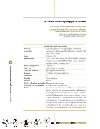 Los caminos hacia una pedagogía sin fronteras

                                                                                                 “Con el fin de fomentar en la comunidad educativa
                                                                                                binacional el desarrollo del pensamiento y el sentido
                                                                                                         de pertenencia como habitantes del planeta
                                                                                                               sin fronteras ideológicas y económicas,
                                                                                                                      se diseña el plan de estudios…”




                                                                                       Identificación de la experiencia
                                                            Nombre                        Haciendo caminos por una pedagogía sin fronteras
                                                            Institución                   Asociación Pedagógica y Cultural Paidós e Institución Edu-
                                                                                          cativa Pérez Pallares
                                                            Lugar                         Ipiales, Nariño
                                                            Responsables                  Sonia Padilla, Ruth Padilla, Inocencio Meneses, Carmenza
                                                                                          Rivadeneira, Lida Villamil, María Victoria Correal –docentes–
62
                                                                                          y Gerardo Rosero Pepinosa –rector
                                                            Tiempo de ejecución           Tres años
experiencias significativas, para poblaciones vulnerables




                                                            Dirección                     Calle 23 No. 5-13. Ipiales
                                                            Dirección electrónica         paidosipnar@latinmail.com
                                                            Teléfono                      7331589 - 7730392 - 7733042
                                                            Calendario                    B
                                                            Jornada                       Mañana y tarde
                                                            Carácter                      Oficial
                                                            Niveles educativos atendidos Básica secundaria y media
                                                            Población a la que se dirige Habitantes de zona de frontera
                                                            Énfasis                       proyecto de creación de un bachillerato con énfasis en di-
                                                                                          námica fronteriza, que busca preparar a las poblaciones de
                                                                                          Ipiales y Tulcán en el conocimiento tecnológico y científico
                                                                                          de la realidad contextual, desde el punto de vista étnico y
                                                                                          cultural, considerando la convivencia binacional como base
                                                                                          de la educación. El currículo diseñado contempla las áreas
                                                                                          obligatorias que ordena la ley y los siguientes núcleos te-
                                                                                          máticos: fomento del turismo (la cultura como base de la
                                                                                          educación), comercio internacional (la educación como
 
