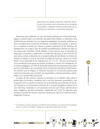 potenciadora del aparato productivo), relaciones interna-
                                       cionales (convivencia sana y formadora de las sociedades
                                       binacionales) e integración fronteriza (intercambio de co-
                                       nocimiento en educación y componente comercial).



    Experiencia para habitantes de zona de frontera liderada por la Asociación Peda-
gógica y Cultural Paidós y la Institución Educativa Pérez Pallares. La Asociación, está
conformada por docentes con una trayectoria pedagógica importante residentes en
trece municipios de la ex provincia de Obando –con Ipiales como capital–, a quienes,
en su inquietud e interés por mejorar la práctica profesional de los docentes del
departamento, les surgió la idea de estudiar las problemáticas sentidas por ellos en
las instituciones educativas donde trabajan y hacer alianzas para el desarrollo de
propuestas innovadoras y pertinentes. La Institución Educativa, el otro miembro de
esta alianza, enfoca el desarrollo de un proyecto piloto de bachillerato con énfasis en
dinámica fronteriza, el cual se encuentra en estado de iniciación –arrancó en el año
200422 con el desarrollo de las asignaturas en 6.º, 7.º y 8.º–. Así como la Asociación
                                                                                                           63
se ha constituido como grupo de estudio, de debate e, incluso, de investigación, en
el campo pedagógico, con el fin de desarrollar planteamientos propositivos que abran




                                                                                                           las cuarenta experiencias
caminos pertinentes a las necesidades de las instituciones educativas donde laboran
los docentes que la integran, la Institución Educativa es el escenario propicio para
promover propuestas que consultan sus necesidades e intereses prioritarios relacio-
nados con la problemática binacional.
    El origen de este esfuerzo conjunto se encuentra en la reflexión crítica sobre la
problemática de frontera, a propósito de la cual han detectado necesidades y han
propuesto, para su solución, la creación de un bachillerato que pretende una forma-
ción basada en el conocimiento profundo de la situación geográfica especial de la
zona fronteriza, contenida en una propuesta curricular que incluye, además de las
áreas obligatorias del plan de estudios establecidas por la ley, los siguientes ejes
temáticos: fomento de turismo, comercio internacional, relaciones internacionales e
integración fronteriza.




22
     No obstante, la creación del grupo, el establecimiento de alianzas y las orientaciones del proyecto
     tienen sus raíces en la reflexión y trabajo que se desarrolla desde hace tres años.
 