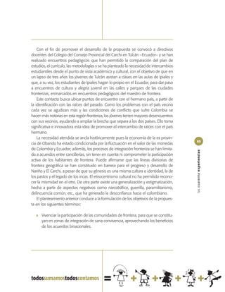 Con el fin de promover el desarrollo de la propuesta se convocó a directivos
docentes del Colegio del Consejo Provincial del Carchi en Tulcán –Ecuador– y se han
realizado encuentros pedagógicos que han permitido la comparación del plan de
estudios, el currículo, las metodologías y se ha planteado la necesidad de intercambios
estudiantiles desde el punto de vista académico y cultural, con el objetivo de que en
un lapso de tres años los jóvenes de Tulcán asistan a clases en las aulas de Ipiales y
que, a su vez, los estudiantes de Ipiales hagan lo propio en el Ecuador, para dar paso
a encuentros de cultura y alegría juvenil en las calles y parques de las ciudades
fronterizas, enmarcados en encuentros pedagógicos del maestro de frontera.
    Este contacto busca ubicar puntos de encuentro con el hermano país, a partir de
la identificación con las raíces del pasado. Como los problemas con el país vecino
cada vez se agudizan más y las condiciones de conflicto que sufre Colombia se
hacen más notorias en esta región fronteriza, los jóvenes tienen mayores desencuentros
con sus vecinos, ayudando a ampliar la brecha que separa a los dos países. Ello torna
significativa e innovadora esta idea de promover el intercambio de raíces con el país
hermano.
    La necesidad atendida se ancla históricamente pues la economía de la ex provin-
                                                                                          65
cia de Obando ha estado condicionada por la fluctuación en el valor de las monedas
de Colombia y Ecuador; además, los procesos de integración fronteriza se han limita-




                                                                                          las cuarenta experiencias
do a acuerdos entre cancillerías, sin tener en cuenta ni comprometer la participación
activa de los habitantes de frontera. Puede afirmarse que las líneas divisorias de
frontera geográfica se han constituido en barrera para el progreso y desarrollo de
Nariño y El Carchi, a pesar de que su génesis es una misma cultura e identidad, la de
los pastos y el legado de los incas. El etnocentrismo cultural no ha permitido recono-
cer la mismidad en el otro. De otra parte existe una generalización y estigmatización,
hecha a partir de aspectos negativos como narcotráfico, guerrilla, paramilitarismo,
delincuencia común, etc., que ha generado la desconfianza hacia el colombiano.
    El planteamiento anterior conduce a la formulación de los objetivos de la propues-
ta en los siguientes términos:

   ❚   Vivenciar la participación de las comunidades de frontera, para que se constitu-
       yan en zonas de integración de sana convivencia, aprovechando los beneficios
       de los acuerdos binacionales.
 