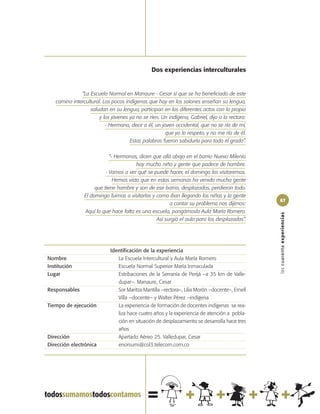 Dos experiencias interculturales


              “La Escuela Normal en Manaure - Cesar sí que se ha beneficiado de este
   camino intercultural. Los pocos indígenas que hay en los salones enseñan su lengua,
                  saludan en su lengua, participan en los diferentes actos con lo propio
                       y los jóvenes ya no se ríen. Un indígena, Gabriel, dijo a la rectora:
                          - Hermana, decir a él, un joven occidental, que no se ría de mí,
                                                      que yo lo respeto, y no me río de él.
                                     Estas palabras fueron sabiduría para todo el grado”.

                            “- Hermanas, dicen que allá abajo en el barrio Nuevo Milenio
                                        hay mucho niño y gente que padece de hambre.
                          - Vamos a ver qué se puede hacer, el domingo los visitaremos.
                              Hemos visto que en estas semanas ha venido mucha gente
                     que tiene hambre y son de ese barrio, desplazados, perdieron todo.
                El domingo fuimos a visitarlos y como iban llegando los niños y la gente
                                                                                               67
                                                       a contar su problema nos dijimos:
                Aquí lo que hace falta es una escuela, pongámosla Aula María Romero.




                                                                                               las cuarenta experiencias
                                                 Así surgió el aula para los desplazados”.




                            Identificación de la experiencia
Nombre                         La Escuela Intercultural y Aula María Romero
Institución                    Escuela Normal Superior María Inmaculada
Lugar                          Estribaciones de la Serranía de Perijá –a 35 km de Valle-
                               dupar–. Manaure, Cesar
Responsables                   Sor Maritza Mantilla –rectora–, Lilia Morón –docente–, Ernell
                               Villa –docente– y Walter Pérez –indígena
Tiempo de ejecución            La experiencia de formación de docentes indígenas se rea-
                               liza hace cuatro años y la experiencia de atención a pobla-
                               ción en situación de desplazamiento se desarrolla hace tres
                               años
Dirección                      Apartado Aéreo 25. Valledupar, Cesar
Dirección electrónica          enorsumi@col3.telecom.com.co
 