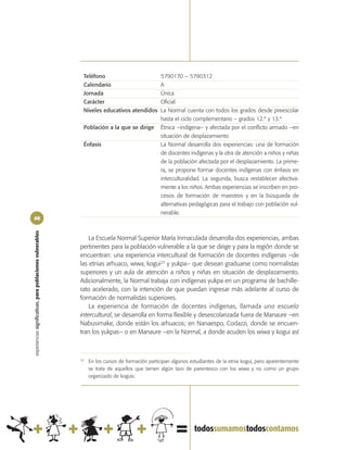 Teléfono                            5790170 – 5790312
                                                             Calendario                          A
                                                             Jornada                             Única
                                                             Carácter                            Oficial
                                                             Niveles educativos atendidos        La Normal cuenta con todos los grados desde preescolar
                                                                                                 hasta el ciclo complementario – grados 12.º y 13.º
                                                             Población a la que se dirige        Étnica –indígena– y afectada por el conflicto armado –en
                                                                                                 situación de desplazamiento
                                                             Énfasis                             La Normal desarrolla dos experiencias: una de formación
                                                                                                 de docentes indígenas y la otra de atención a niños y niñas
                                                                                                 de la población afectada por el desplazamiento. La prime-
                                                                                                 ra, se propone formar docentes indígenas con énfasis en
                                                                                                 interculturalidad. La segunda, busca restablecer afectiva-
                                                                                                 mente a los niños. Ambas experiencias se inscriben en pro-
                                                                                                 cesos de formación de maestros y en la búsqueda de
                                                                                                 alternativas pedagógicas para el trabajo con población vul-
                                                                                                 nerable.
68
experiencias significativas, para poblaciones vulnerables




                                                                La Escuela Normal Superior María Inmaculada desarrolla dos experiencias, ambas
                                                            pertinentes para la población vulnerable a la que se dirige y para la región donde se
                                                            encuentran: una experiencia intercultural de formación de docentes indígenas –de
                                                            las etnias arhuaco, wiwa, kogui23 y yukpa– que desean graduarse como normalistas
                                                            superiores y un aula de atención a niños y niñas en situación de desplazamiento.
                                                            Adicionalmente, la Normal trabaja con indígenas yukpa en un programa de bachille-
                                                            rato acelerado, con la intención de que puedan ingresar más adelante al curso de
                                                            formación de normalistas superiores.
                                                                La experiencia de formación de docentes indígenas, llamada una escuela
                                                            intercultural, se desarrolla en forma flexible y desescolarizada fuera de Manaure –en
                                                            Nabusimake, donde están los arhuacos; en Nanaespo, Codazzi, donde se encuen-
                                                            tran los yukpas– o en Manaure –en la Normal, a donde acuden los wiwa y kogui así



                                                            23
                                                                 En los cursos de formación participan algunos estudiantes de la etnia kogui, pero aparentemente
                                                                 se trata de aquellos que tienen algún lazo de parentesco con los wiwa y no como un grupo
                                                                 organizado de koguis.
 