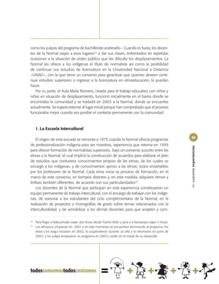 como los yukpas del programa de bachillerato acelerado–. Cuando es fuera, los docen-
tes de la Normal viajan a esos lugares24 a dar sus clases, enfrentados en repetidas
ocasiones a la situación de orden público que les dificulta los desplazamientos. La
Normal les ofrece a los indígenas el título de normalista así como la posibilidad
de continuar sus estudios de licenciatura en la Universidad Nacional a Distancia
–UNAD–, con la que tiene un convenio para garantizar que quienes deseen conti-
nuar estudios superiores o ingresar a la licenciatura en etnoeducación, lo puedan
hacer.
   Por su parte, el Aula María Romero, creada para el trabajo educativo con niños y
niñas en situación de desplazamiento, funcionó inicialmente en el barrio donde se
encontraba la comunidad y se trasladó en 2003 a la Normal, donde se encuentra
actualmente. Se espera retornar al lugar inicial porque han comprobado que el proceso
funcionaba mejor cuando era posible el contacto permanente con la comunidad.



     1. La Escuela Intercultural

                                                                                                         69
   El origen de esta escuela se remonta a 1975 cuando la Normal ofrecía programas
de profesionalización indígena para ser maestros, experiencia que retoma en 1999




                                                                                                         las cuarenta experiencias
para ofrecer formación de normalistas superiores, bajo un convenio suscrito entre las
etnias y la Normal, el cual implicó la construcción de acuerdos para elaborar el plan
de estudios que contuviera conocimientos propios de las etnias, de los cuales se
encargó a los indígenas, y de conocimientos ajenos a las etnias, todos enseñables
por los profesores de la Normal. Cada etnia inicia su proceso de formación, en el
marco de este convenio, en tiempos distintos y, en esta medida, adquiere ritmos y
énfasis también diferentes, de acuerdo con sus particularidades25.
   Los docentes de la Normal que participan en esta experiencia constituyeron un
equipo permanente de trabajo intercultural, con el encargo de trabajar con los indíge-
nas, de asesorar a los estudiantes del ciclo complementario de la Normal, en la
realización de proyectos y monografías de grado sobre temas relacionados con la
interculturalidad, y de sensibilizar a los demás docentes para que acepten y com-

24
     Para llegar a Nabusimake viajan dos horas desde Puerto Bello y para ir a Nanaespo viajan 5 horas.
25
     Los arhuacos, empiezan en 2001 y en este momento se encuentran terminando el programa; los
     wiwa y los kogui iniciaron en 2002, lo suspendieron durante un año y lo retomaron en junio de
     2003; y los yukpa empezaron su programa en 2003 y están en la mitad de su desarrollo.
 