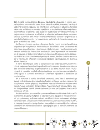 Con el pleno convencimiento de que, a través de la educación, es posible supe-
rar la pobreza y construir las bases de un país más solidario, tolerante y pacífico, el
Gobierno Nacional propuso a los colombianos una Revolución Educativa, fijándose
metas muy ambiciosas en tres ejes específicos: la ampliación de cobertura y el esta-
blecimiento de un sistema a largo plazo que pueda lograr coberturas universales; el
mejoramiento continuo de la calidad de la educación y el desarrollo de competen-
cias que le permitan a los niños y jóvenes enfrentarse a los retos y exigencias de la
sociedad de la información y el conocimiento; y el diseño de herramientas que ase-
guren la eficiencia del sector.
    Así, hemos orientado nuestros esfuerzos a diseñar y poner en marcha políticas y
programas que nos permitan llevar educación de calidad a todos los rincones del
país y llegar a aquellos niños y jóvenes que más lo necesitan y que tradicionalmente
han sido excluidos del sistema. Con la educación, como la primera de sus herramien-
tas de equidad, el Gobierno se fijó como meta principal la atención de las poblacio-
nes étnicas, las poblaciones rurales dispersas y de frontera, los niños y jóvenes afectados
por la violencia, los niños con necesidades especiales y, por supuesto, los jóvenes y
adultos iletrados.
                                                                                                      7
    A través de estrategias como la reorganización del sector educativo, la introduc-
ción de mejoras en la distribución y utilización de los recursos financieros transferidos




                                                                                              todossumamos,todoscontamos
a las entidades territoriales, la optimización en el uso de los recursos físicos y huma-
nos y de la capacidad instalada y la destinación de recursos financieros adicionales,
se ha logrado el aumento de matrícula y una mayor equidad en la distribución de
oportunidades.
    En el marco de la política de calidad, y tomando como base la experiencia ya
ganada en la aplicación de metodologías flexibles, en la que nuestros maestros han
sido pioneros, hemos apoyado y ampliado las áreas de influencia de modelos como
Escuela Nueva, Aceleración del Aprendizaje, Posprimaria Rural, Telesecundaria, Siste-
ma de Aprendizaje Tutorial, Servicio de Educación Rural y el programa de educación
continuada CAFAM.
    En complemento, y convencidos que nuestra labor como Ministerio de Educación
es encontrar, divulgar y multiplicar la labor de muchos equipos de trabajo compues-
tos por profesores y profesoras, quienes han liderado en sus instituciones, a lo largo
y ancho del país, una verdadera revolución silenciosa, convocamos durante el 2004,
el concurso de experiencias significativas para poblaciones vulnerables, las cuáles se
constituyen en alternativas educativas y pedagógicas para la atención pertinente de
estas poblaciones.
 